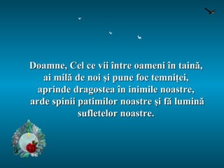 Doamne, Cel ce vii între oameni în taină,  ai milă de noi şi pune foc temniţei,  aprinde dragostea în inimile noastre,  arde spinii patimilor noastre şi fă lumină sufletelor noastre.  