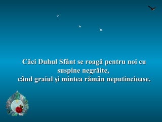 Căci Duhul Sfânt se roagă pentru noi cu suspine negrăite,  când graiul şi mintea rămân neputincioase. 