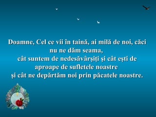 Doamne, Cel ce vii în taină, ai milă de noi, căci nu ne dăm seama,  cât suntem de nedesăvârşiţi şi cât eşti de aproape de sufletele noastre  şi cât ne depărtăm noi prin păcatele noastre. 