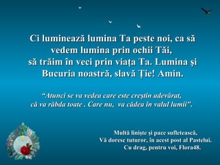 Ci luminează lumina Ta peste noi, ca să vedem lumina prin ochii Tăi,  să trăim în veci prin viaţa Ta. Lumina şi Bucuria noastră, slavă Ţie! Amin. “ Atunci se va vedea care este creştin adevărat,  că va răbda toate . Care nu,  va cădea în valul lumii".   Mult ă linişte şi pace sufletească, Vă doresc tuturor, în acest post al Pastelui. Cu drag, pentru voi, Flora48. 