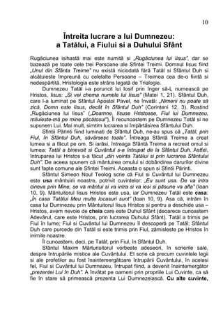10

             Întreita lucrare a lui Dumnezeu:
           a Tatălui, a Fiului si a Duhului Sfânt
Rugăciunea isihastă mai este numită si „Rugăciunea lui Iisus”, dar se
bazează pe toate cele trei Persoane ale Sfintei Treimi. Domnul Iisus fiind
„Unul din Sfânta Treime” nu există niciodată fără Tatăl si Sfântul Duh si
alcătuieste împreună cu celelalte Persoane – Treimea cea de-o fiintă si
nedespărtită. Hristologia este strâns legată de Trialogie.
      Dumnezeu Tatăl i-a poruncit lui Iosif prin înger să-L numească pe
Hristos, Iisus: „Si vei chema numele lui Iisus” (Matei 1, 21). Sfântul Duh,
care l-a luminat pe Sfântul Apostol Pavel, ne învată: „Nimeni nu poate să
zică, Domn este Iisus, decât în Sfântul Duh” (Corinteni 12, 3). Rostind
„Rugăciunea lui Iisus” („Doamne, Iisuse Hristoase, Fiul lui Dumnezeu,
miluieste-mă pe mine păcătosul”), Îl recunoastem pe Dumnezeu Tatăl si ne
supunem Lui. Mai mult, simtim lucrarea si împărtăsirea Sfântului Duh.
      Sfintii Părinti fiind luminati de Sfântul Duh, ne-au spus că „Tatăl, prin
Fiul, în Sfântul Duh, săvârsesc toate”. Întreaga Sfântă Treime a creat
lumea si a făcut pe om. Si iarăsi, întreaga Sfântă Treime a recreat omul si
lumea: Tatăl a binevoit si Cuvântul s-a întrupat de la Sfântul Duh. Astfel,
întruparea lui Hristos s-a făcut „din vointa Tatălui si prin lucrarea Sfântului
Duh”. De aceea spunem că mântuirea omului si dobândirea darurilor divine
sunt fapte comune ale Sfintei Treimi. Aceasta o spun si Sfintii Părinti.
      Sfântul Simeon Noul Teolog scrie că Fiul si Cuvântul lui Dumnezeu
este usa mântuirii noastre, potrivit cuvintelor: „Eu sunt usa. De va intra
cineva prin Mine, se va mântui si va intra si va iesi si păsune va afla” (Ioan
10, 9). Mântuitorul Iisus Hristos este usa, iar Dumnezeu Tatăl este casa:
„În casa Tatălui Meu multe locasuri sunt” (Ioan 10, 9). Asa că, intrăm în
casa lui Dumnezeu prin Mântuitorul Iisus Hristos si pentru a deschide usa –
Hristos, avem nevoie de cheia care este Duhul Sfânt (deoarece cunoastem
Adevărul, care este Hristos, prin lucrarea Duhului Sfânt). Tatăl a trimis pe
Fiul în lume; Fiul si Cuvântul lui Dumnezeu îl descoperă pe Tatăl; Sfântul
Duh care purcede din Tatăl si este trimis prin Fiul, zămisleste pe Hristos în
inimile noastre.
      Îl cunoastem, deci, pe Tatăl, prin Fiul, în Sfântul Duh.
      Sfântul Maxim Mărturisitorul vorbeste adeseori, în scrierile sale,
despre întrupările mistice ale Cuvântului. El scrie că precum cuvintele legii
si ale profetilor au fost înaintemergătoare întrupării Cuvântului, în acelasi
fel, Fiul si Cuvântul lui Dumnezeu, întrupat fiind, a devenit înaintemergător
„prezentei Lui în Duh”. A învătat pe oameni prin propriile Lui Cuvinte, ca să
fie în stare să primească prezenta Lui Dumnezeiască. Cu alte cuvinte,
 