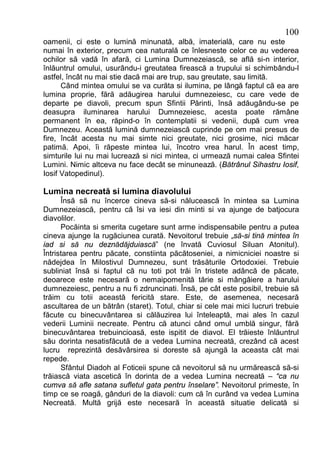 100
oamenii, ci este o lumină minunată, albă, imaterială, care nu este
numai în exterior, precum cea naturală ce înlesneste celor ce au vederea
ochilor să vadă în afară, ci Lumina Dumnezeiască, se află si-n interior,
înlăuntrul omului, usurându-i greutatea firească a trupului si schimbându-l
astfel, încât nu mai stie dacă mai are trup, sau greutate, sau limită.
      Când mintea omului se va curăta si ilumina, pe lângă faptul că ea are
lumina proprie, fără adăugirea harului dumnezeiesc, cu care vede de
departe pe diavoli, precum spun Sfintii Părinti, însă adăugându-se pe
deasupra iluminarea harului Dumnezeiesc, acesta poate rămâne
permanent în ea, răpind-o în contemplatii si vedenii, după cum vrea
Dumnezeu. Această lumină dumnezeiască cuprinde pe om mai presus de
fire, încât acesta nu mai simte nici greutate, nici grosime, nici măcar
patimă. Apoi, îi răpeste mintea lui, încotro vrea harul. În acest timp,
simturile lui nu mai lucrează si nici mintea, ci urmează numai calea Sfintei
Lumini. Nimic altceva nu face decât se minunează. (Bătrânul Sihastru Iosif,
Iosif Vatopedinul).

Lumina necreată si lumina diavolului
      Însă să nu încerce cineva să-si nălucească în mintea sa Lumina
Dumnezeiască, pentru că îsi va iesi din minti si va ajunge de batjocura
diavolilor.
      Pocăinta si smerita cugetare sunt arme indispensabile pentru a putea
cineva ajunge la rugăciunea curată. Nevoitorul trebuie „să-si tină mintea în
iad si să nu deznădăjduiască” (ne învată Cuviosul Siluan Atonitul).
Întristarea pentru păcate, constiinta păcătoseniei, a nimicniciei noastre si
nădejdea în Milostivul Dumnezeu, sunt trăsăturile Ortodoxiei. Trebuie
subliniat însă si faptul că nu toti pot trăi în tristete adâncă de păcate,
deoarece este necesară o nemaipomenită tărie si mângâiere a harului
dumnezeiesc, pentru a nu fi zdruncinati. Însă, pe cât este posibil, trebuie să
trăim cu totii această fericită stare. Este, de asemenea, necesară
ascultarea de un bătrân (staret). Totul, chiar si cele mai mici lucruri trebuie
făcute cu binecuvântarea si călăuzirea lui înteleaptă, mai ales în cazul
vederii Luminii necreate. Pentru că atunci când omul umblă singur, fără
binecuvântarea trebuincioasă, este ispitit de diavol. El trăieste înlăuntrul
său dorinta nesatisfăcută de a vedea Lumina necreată, crezând că acest
lucru reprezintă desăvârsirea si doreste să ajungă la aceasta cât mai
repede.
      Sfântul Diadoh al Foticeii spune că nevoitorul să nu urmărească să-si
trăiască viata ascetică în dorinta de a vedea Lumina necreată – “ca nu
cumva să afle satana sufletul gata pentru înselare”. Nevoitorul primeste, în
timp ce se roagă, gânduri de la diavoli: cum că în curând va vedea Lumina
Necreată. Multă grijă este necesară în această situatie delicată si
 