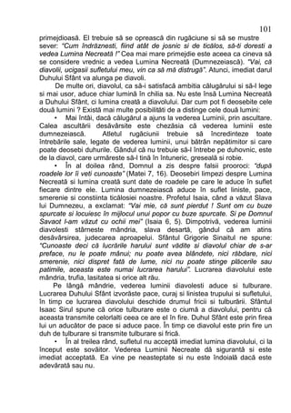 101
primejdioasă. El trebuie să se oprească din rugăciune si să se mustre
sever: “Cum îndrăznesti, fiind atât de josnic si de ticălos, să-ti doresti a
vedea Lumina Necreată !” Cea mai mare primejdie este aceea ca cineva să
se considere vrednic a vedea Lumina Necreată (Dumnezeiască). “Vai, că
diavolii, ucigasii sufletului meu, vin ca să mă distrugă”. Atunci, imediat darul
Duhului Sfânt va alunga pe diavoli.
      De multe ori, diavolul, ca să-i satisfacă ambitia călugărului si să-l lege
si mai usor, aduce chiar lumină în chilia sa. Nu este însă Lumina Necreată
a Duhului Sfânt, ci lumina creată a diavolului. Dar cum pot fi deosebite cele
două lumini ? Există mai multe posibilităti de a distinge cele două lumini:
     • Mai întâi, dacă călugărul a ajuns la vederea Luminii, prin ascultare.
Calea ascultării desăvârsite este chezăsia că vederea luminii este
dumnezeiască.          Atletul rugăciunii trebuie să încredinteze toate
întrebările sale, legate de vederea luminii, unui bătrân nepătimitor si care
poate deosebi duhurile. Gândul că nu trebuie să-l întrebe pe duhovnic, este
de la diavol, care urmăreste să-l tină în întuneric, greseală si robie.
     • În al doilea rând, Domnul a zis despre falsii prooroci: “după
roadele lor îi veti cunoaste” (Matei 7, 16). Deosebiri limpezi despre Lumina
Necreată si lumina creată sunt date de roadele pe care le aduce în suflet
fiecare dintre ele. Lumina dumnezeiască aduce în suflet liniste, pace,
smerenie si constiinta ticălosiei noastre. Profetul Isaia, când a văzut Slava
lui Dumnezeu, a exclamat: “Vai mie, că sunt pierdut ! Sunt om cu buze
spurcate si locuiesc în mijlocul unui popor cu buze spurcate. Si pe Domnul
Savaot l-am văzut cu ochii mei” (Isaia 6, 5). Dimpotrivă, vederea luminii
diavolesti stârneste mândria, slava desartă, gândul că am atins
desăvârsirea, judecarea aproapelui. Sfântul Grigorie Sinaitul ne spune:
“Cunoaste deci că lucrările harului sunt vădite si diavolul chiar de s-ar
preface, nu le poate mânui; nu poate avea blândete, nici răbdare, nici
smerenie, nici dispret fată de lume, nici nu poate stinge plăcerile sau
patimile, aceasta este numai lucrarea harului”. Lucrarea diavolului este
mândria, trufia, lasitatea si orice alt rău.
     Pe lângă mândrie, vederea luminii diavolesti aduce si tulburare.
Lucrarea Duhului Sfânt izvorăste pace, curaj si linistea trupului si sufletului,
în timp ce lucrarea diavolului deschide drumul fricii si tulburării. Sfântul
Isaac Sirul spune că orice tulburare este o ciumă a diavolului, pentru că
aceasta transmite celorlalti ceea ce are el în fire. Duhul Sfânt este prin firea
lui un aducător de pace si aduce pace. În timp ce diavolul este prin fire un
duh de tulburare si transmite tulburare si frică.
     • În al treilea rând, sufletul nu acceptă imediat lumina diavolului, ci la
început este sovăitor. Vederea Luminii Necreate dă sigurantă si este
imediat acceptată. Ea vine pe neasteptate si nu este îndoială dacă este
adevărată sau nu.
 