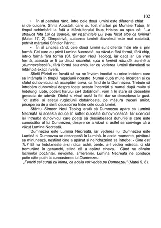102
     • În al patrulea rând, între cele două lumini este diferentă chiar
si de culoare. Sfintii Apostoli, care au fost martori pe Muntele Tabor, în
timpul schimbării la fată a Mântuitorului Iisus Hristos au spus că: “...a
strălucit fata Lui ca soarele, iar vesmintele Lui s-au făcut albe ca lumina”
(Matei 17, 2). Dimpotrivă, culoarea luminii diavolesti este mai rosiatică,
potrivit mărturiei Sfintilor Părinti.
     • În al cincilea rând, cele două lumini sunt diferite între ele si prin
formă. Cei care au privit Lumina Necreată, au văzut-o fără formă, fără chip,
într-o formă fără formă (Sf. Simeon Noul Teolog), iar dacă ar lua vreo
formă, aceasta ar fi ca discul soarelui: «„ca o lumină rotundă, senină si
„dumnezeiască”», fără formă sau chip. Iar cu vederea luminii diavolesti se
întâmplă exact invers.
      Sfintii Părinti ne învată să nu ne învoim imediat cu orice incident care
se întâmplă în timpul rugăciunii noastre. Numai după multe încercări si cu
sfatul duhovnicului să acceptăm ceva, ca fiind de la Dumnezeu. Trebuie să
întrebăm duhovnicul despre toate aceste încercări si numai după multe si
îndelungi lupte, potrivit harului ce-l dobândim, vom fi în stare să deosebim
greseala de adevăr. Otetul si vinul arată la fel, dar se deosebesc la gust.
Tot astfel si atletul rugăciunii dobândeste, pe măsura trecerii anilor,
priceperea de a simti deosebirea între cele două lumini.
      Sfântul Simeon Noul Teolog arată că Dumnezeu apare ca Lumină
Necreată si aceasta aduce în suflet dulceată duhovnicească. Iar ucenicul
îsi întreabă duhovnicul care poate să deosebească duhurile si care este
cunoscător al lui Dumnezeu, despre ce a văzut si astfel se convinge că a
văzut Lumina Necreată.
      Dumnezeu este Lumina Necreată, iar vederea lui Dumnezeu este
Lumină si Dumnezeu se descoperă în Lumină. În acele momente, privitorul
se minunează, nestiind cine a apărut si neîndrăznind să întrebe: - Cine esti
Tu? El nu îndrăzneste a-si ridica ochii, pentru a-I vedea măretia, ci stă
tremurând în genunchi, stiind că a apărut cineva… Când ne dăruim
lacrimilor pocăintei, nevointei, smereniei, Lumina Necreată ne conduce
putin câte putin la cunoasterea lui Dumnezeu.
 „Fericiti cei curati cu inima, că aceia vor vedea pe Dumnezeu” (Matei 5, 8).
 
