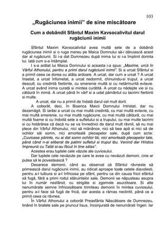 103
      „Rugăciunea inimii” de sine miscătoare
     Cum a dobândit Sfântul Maxim Kavsocalivitul darul
                     rugăciunii inimii
       Sfântul Maxim Kavsocalivitul avea multă sete de a dobândi
rugăciunea inimii si o ruga mereu pe Maica Domnului să-i dăruiască acest
dar al rugăciunii. Si i-a dat Dumnezeu după inima lui si i-a împlinit dorinta
lui. Iată cum s-a întâmplat.
       I s-a arătat lui Maica Domnului si aceasta i-a spus: „Maxime, urcă în
Vârful Athonului, pentru a primi darul rugăciunii inimii”. Si a urcat Sfântul si
a primit ceea ce dorea cu atâta ardoare. A urcat, dar cum a urcat ? A urcat
însetat, a urcat înfometat, a urcat nedormit, chinuindu-si trupul, a urcat
descult, cu credintă fierbinte, cu smerenie multă si cu netărmurită evlavie.
A urcat având inima curată si mintea curătită. A urcat cu nădejde vie si cu
căldură în inimă. A urcat până în vârf si a udat pământul cu lacrimi fierbinti
si multe.
          A urcat, dar nu a primit de îndată darul cel mult dorit.
       A coborât, deci, în Biserica Maicii Domnului întristat, dar nu
dezamăgit. Si iarăsi a urcat cu mai multă credintă, cu mai multă evlavie, cu
mai multă smerenie, cu mai multă rugăciune, cu mai multă căldură, cu mai
multă foame si cu îndoită sete a sufletului si a trupului, cu mai multe lacrimi
si cu hotărârea că dacă nu se va învrednici de darul mult râvnit, să nu mai
plece din Vârful Athonului, nici să mănânce, nici să bea apă si nici să de
ochilor săi somn, nici amorteală pleoapelor sale, după cum scrie:
„Cuvioase părinte, nu ai dat somn ochilor tăi, nici amorteală pleoapelor tale,
până când n-ai eliberat de patimi sufletul si trupul tău. Venind dar Hristos
împreună cu Tatăl si-au făcut în tine sălas”.
       Acestea erau luptele cele văzute ale cuviosului.
       Dar luptele cele nevăzute pe care le avea cu nevăzuti demoni, cine ar
putea să le povestească ?
       Deoarece demonii, când au observat că Sfântul râvneste să
primească darul rugăciunii inimii, au ridicat aproape toate cetele diavolesti,
pentru a-l tulbura si a-l înfricosa pe sfânt, pentru ca din cauza fricii sfântul
să fugă, fără a primi rodul stăruintelor sale. Demonii se năpusteau asupra
lui în număr nesfârsit, cu strigăte si zgomote asurzitoare. Si alte
nenumărate semne înfricosătoare trimiteau demonii în mintea cuviosului,
pentru a-l face să fugă de frică, dar acesta a rămas neclintit, până ce a
primit ceea ce râvnea.
       În Vârful Athonului a coborât Preasfânta Născătoare de Dumnezeu,
tinând în bratele sale pe pruncul Iisus, înconjurată de nenumărati îngeri. Iar
 