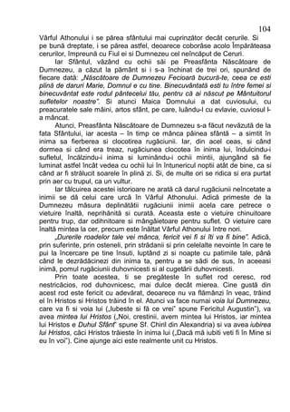 104
Vârful Athonului i se părea sfântului mai cuprinzător decât cerurile. Si
pe bună dreptate, i se părea astfel, deoarece coborâse acolo Împărăteasa
cerurilor, împreună cu Fiul ei si Dumnezeu cel neîncăput de Ceruri.
      Iar Sfântul, văzând cu ochii săi pe Preasfânta Născătoare de
Dumnezeu, a căzut la pământ si i s-a închinat de trei ori, spunând de
fiecare dată: „Născătoare de Dumnezeu Fecioară bucură-te, ceea ce esti
plină de daruri Marie, Domnul e cu tine. Binecuvântată esti tu între femei si
binecuvântat este rodul pântecelui tău, pentru că ai născut pe Mântuitorul
sufletelor noastre”. Si atunci Maica Domnului a dat cuviosului, cu
preacuratele sale mâini, artos sfânt, pe care, luându-l cu evlavie, cuviosul l-
a mâncat.
      Atunci, Preasfânta Născătoare de Dumnezeu s-a făcut nevăzută de la
fata Sfântului, iar acesta – în timp ce mânca pâinea sfântă – a simtit în
inima sa fierberea si clocotirea rugăciunii. Iar, din acel ceas, si când
dormea si când era treaz, rugăciunea clocotea în inima lui, îndulcindu-i
sufletul, încălzindu-i inima si luminându-i ochii mintii, ajungând să fie
luminat astfel încât vedea cu ochii lui în întunericul noptii atât de bine, ca si
când ar fi strălucit soarele în plină zi. Si, de multe ori se ridica si era purtat
prin aer cu trupul, ca un vultur.
      Iar tâlcuirea acestei istorioare ne arată că darul rugăciunii neîncetate a
inimii se dă celui care urcă în Vârful Athonului. Adică primeste de la
Dumnezeu măsura deplinătătii rugăciunii inimii acela care petrece o
vietuire înaltă, neprihănită si curată. Aceasta este o vietuire chinuitoare
pentru trup, dar odihnitoare si mângâietoare pentru suflet. O vietuire care
înaltă mintea la cer, precum este înăltat Vârful Athonului între nori.
      „Durerile roadelor tale vei mânca, fericit vei fi si îti va fi bine”. Adică,
prin suferinte, prin osteneli, prin strădanii si prin celelalte nevointe în care te
pui la încercare pe tine însuti, luptând zi si noapte cu patimile tale, până
când le dezrădăcinezi din inima ta, pentru a se sădi de sus, în aceeasi
inimă, pomul rugăciunii duhovnicesti si al cugetării duhovnicesti.
      Prin toate acestea, ti se pregăteste în suflet rod ceresc, rod
nestricăcios, rod duhovnicesc, mai dulce decât mierea. Cine gustă din
acest rod este fericit cu adevărat, deoarece nu va flămânzi în veac, trăind
el în Hristos si Hristos trăind în el. Atunci va face numai voia lui Dumnezeu,
care va fi si voia lui („Iubeste si fă ce vrei” spune Fericitul Augustin”), va
avea mintea lui Hristos („Noi, crestinii, avem mintea lui Hristos, iar mintea
lui Hristos e Duhul Sfânt” spune Sf. Chiril din Alexandria) si va avea iubirea
lui Hristos, căci Hristos trăieste în inima lui („Dacă mă iubiti veti fi în Mine si
eu în voi”). Cine ajunge aici este realmente unit cu Hristos.
 
