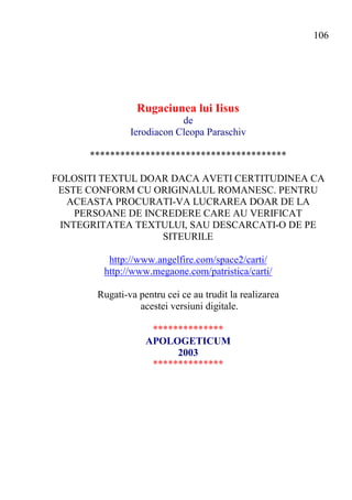 106




                 Rugaciunea lui Iisus
                           de
               Ierodiacon Cleopa Paraschiv

      ***************************************

FOLOSITI TEXTUL DOAR DACA AVETI CERTITUDINEA CA
 ESTE CONFORM CU ORIGINALUL ROMANESC. PENTRU
  ACEASTA PROCURATI-VA LUCRAREA DOAR DE LA
    PERSOANE DE INCREDERE CARE AU VERIFICAT
 INTEGRITATEA TEXTULUI, SAU DESCARCATI-O DE PE
                   SITEURILE

          http://www.angelfire.com/space2/carti/
         http://www.megaone.com/patristica/carti/

       Rugati-va pentru cei ce au trudit la realizarea
                 acestei versiuni digitale.

                    **************
                   APOLOGETICUM
                         2003
                    **************
 