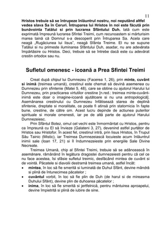 11
Hristos trebuie să se întrupeze înlăuntrul nostru, noi neputând altfel
vedea slava Sa în Ceruri. Întruparea lui Hristos în noi este făcută prin
bunăvointa Tatălui si prin lucrarea Sfântului Duh. Iată cum este
exprimată împreună lucrarea Sfintei Treimi, cum recunoastem si mărturisim
marea taină că Domnul s-a descoperit prin Întruparea Sa. Acela care
neagă „Rugăciunea lui Iisus”, neagă Sfânta Treime. El nu se supune
Tatălui si nu primeste iluminarea Sfântului Duh, asadar, nu are adevărata
împărtăsire cu Hristos. Deci, trebuie să se întrebe dacă este cu adevărat
crestin ortodox sau nu.


  Sufletul omenesc - icoană a Prea Sfintei Treimi
      Creat după chipul lui Dumnezeu (Facerea 1, 26), prin minte, cuvânt
si inimă (treimea umană), crestinul este chemat să devină asemenea cu
Dumnezeu prin sfintenie (Matei 5, 48), care se obtine cu ajutorul Harului lui
Dumnezeu, prin practicarea virtutilor crestine [n.red.: treimea minte-cuvânt-
inimă este doar o imagine-icoană ajutătoare si nu una antropologică].
Asemănarea crestinului cu Dumnezeu înfătisează starea de deplină
sfintenie, dreptate si moralitate, ce poate fi atinsă prin statornicia în fapte
bune, crestine, de către om. Acest lucru depinde de actiunea puterilor
spirituale si morale omenesti, iar pe de altă parte de ajutorul Harului
Dumnezeiesc.
      Prin Sfântul Botez, omul cel vechi este înmormântat cu Hristos, pentru
ca împreună cu El să învieze (Galateni 3, 27), devenind astfel purtător de
Hristos sau Hristofor. În acest fel, crestinul intră, prin Iisus Hristos, în Trupul
Său Tainic (Mistic), iar Treimea Dumnezeiască locuieste acum înlăuntrul
inimii sale (Ioan 17, 21) si îl îndumnezeieste prin energiile Sale Divine
Necreate.
      Treimea Umană, chip al Sfintei Treimi, trebuie să se adâncească în
asemănare, rămânând în legătura dragostei dumnezeiesti pentru că cel ce
nu face acestea, îsi sfâsie sufletul treimic, desfăcând mintea de cuvânt si
de vointă. Păcatele si diavolii destramă treimea umană, astfel încât:
· mintea, în loc să fie smerită si luminată de Duhul Sfânt, devine mândră
     si plină de întunecimea păcatelor ;
· cuvântul vorbit, în loc să fie plin de Duh (de harul si de mireasma
     Duhului Sfânt), devine plin de duhoarea păcatelor ;
· inima, în loc să fie smerită si jertfelnică, pentru mântuirea aproapelui,
     devine împietrită si plină de iubire de sine.
 