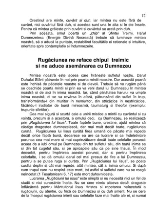 12
     Crestinul are minte, cuvânt si duh, iar mintea nu este fără de
cuvânt, nici cuvântul fără duh, si acestea sunt una în alta si în ele însele.
Pentru că mintea grăieste prin cuvânt si cuvântul se arată prin duh.
     Prin aceasta, omul poartă un „chip” al Sfintei Treimi. Harul
Dumnezeiesc (Energie Divină Necreată) trebuie să lumineze mintea
noastră, să o aducă la puritate, restabilind facultătile ei rationale si intuitive,
orientate spre contemplatie si îndumnezeire.


          Rugăciunea ne reface chipul treimic
         si ne aduce asemănarea cu Dumnezeu
      Mintea noastră este aceea care hrăneste sufletul nostru. Darul
Duhului Sfânt pătrunde în noi prin poarta mintii noastre. Dar această poartă
este închisă de păcatele noastre si de diavoli. Trebuie să ne rugăm până
se deschide poarta mintii si prin ea va veni darul lui Dumnezeu în mintea
noastră si de aici în inima noastră. Iar, când plinătatea harului va umple
inima noastră, el se va revărsa în afară, pătrunzând din suflet în trup,
transformându-l din muritor în nemuritor, din stricăcios în nestricăcios,
făcându-l iradiator de bună mireasmă, taumaturg si theofor (exemplu:
trupurile sfintilor).
      Cea mai sigură si scurtă cale a unirii mistice a mintii cu cuvântul si cu
vointa, precum si a acestora, a omului deci, cu Dumnezeu, se realizează
prin „Rugăciunea lui Iisus”. Toate faptele bune, crestine, ajută mintea să
câstige dragostea dumnezeiască, dar mai mult decât toate, rugăciunea
curată. Rugăciunea lui Iisus curătă firea umană de păcate mai repede
decât orice faptă bună, deoarece ea are ca lucrare si ca îndeletnicire
porunca cea mai mare si mai cuprinzătoare decât toate celelalte porunci:
aceea de a iubi omul pe Dumnezeu din tot sufletul său, din toată inima sa
si din tot cugetul său, si pe aproapele său ca pe sine însusi. În mod
deosebit, pentru împlinirea acestei porunci, dar si pentru împlinirea
celorlalte, i se dă omului darul cel mai presus de fire a lui Dumnezeu,
pentru a se putea ruga si curăta. Prin „Rugăciunea lui Iisus”, se poate
curăta deplin si cât mai repede, atât mintea, cât si inima omului. Si după
cum trupul care nu respiră este mort, tot astfel si sufletul care nu se roagă
neîncetat (1 Tesaloniceni 6, 17) este mort duhovniceste.
      Lucrarea „Rugăciunii lui Iisus” este simplă si nu necesită nici un fel de
studii si nici cunostinte înalte. Nu se cere nimic altceva decât dragoste
înflăcărată pentru Mântuitorul Iisus Hristos si repetarea neîncetată a
rugăciunii, cu atentie, cu frică de Dumnezeu si cu duh smerit. Nu se cere
de la început rugăciunea inimii sau celelalte faze mai înalte ale ei, ci numai
 