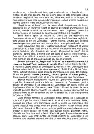 13
repetarea ei, cu buzele mai întâi, apoi – alternativ – cu buzele si cu
mintea, si asa mai departe. Noi să facem ceea ce este omeneste, adică
repetarea rugăciunii asa cum este ea, chiar necurată – la început, si
Dumnezeu va face ceea ce este dumnezeiesc – adică urcarea noastră pe
treptele cele mai înalte ale „Rugăciunii lui Iisus”.
      „Rugăciunea lui Iisus” cere, în primul rând, despătimirea de lume,
ascultarea de un duhovnic sporit si păzirea poruncilor Dumnezeiesti. La
început, atentia noastră se va concentra pentru împlinirea poruncilor
dumnezeiesti si va fi ocupată cu deprinderea înfrânării si a ascultării.
      Sfintii Părinti spun că virtutile nu unesc pe om desăvârsit cu
Dumnezeu, ci ele sunt mijlocul cel mai bun pentru dobândirea rugăciunii,
care uneste pe om cu Dumnezeu – Sfânta Treime. Virtutile sunt conditia
esentială pentru a primi mai mult har, dar ele nu aduc prin ele însele har.
      Când duhovnicul, care are „Rugăciunea lui Iisus”, realizează că vointa
ucenicului său a fost tăiată si că a fost curătit de patimile cele mai grave,
atunci hotărăste să-i dezvăluie din tainele „Rugăciunii lui Iisus”, dar si
atunci nu-i spune totul, ci numai atât cât poate el duce si lucra (ucenicul).
Duhovnicul va călăuzi pe ucenic putin câte putin, pentru a evita o cădere
prea mare, în caz că ar putea fi amăgit sau dus în greseală.
      Scopul principal al „Rugăciunii lui Iisus” este reunificarea omului
„care s-a împărtit” prin căderea în păcate. Omul, potrivit Sfintei Scripturi,
a fost creat „după chipul lui Dumnezeu” (Coloseni 3, 10). Dumnezeu este
Treime, adică fiintă în trei ipostaze (persoane): Tatăl, Fiul si Duhul Sfânt.
Astfel, sufletul fiind creat după chipul lui Dumnezeu, este unic, dar multiplu.
El are trei puteri: mintea (ratiunea), dorinta (pofta) si vointa (mânia).
Toate aceste trei puteri trebuie să fie unite si îndreptate spre Dumnezeu.
      Sfântul Maxim Mărturisitorul spune că: „prefacerea acestor puteri
după fire, înseamnă pentru minte să cunoască pe Dumnezeu, pentru
dorintă să dorească si să iubească pe Dumnezeu, iar pentru vointă să
împlinească Voia lui Dumnezeu, cea Sfântă”. Numai în acest fel este
împlinită porunca Dumnezeiască: „Să iubesti pe Domnul Dumnezeul tău
din toată inima ta, din tot sufletul tău, din tot cugetul tău si din toată puterea
ta” (Marcu 12, 30).
      Când mintea rămâne în Dumnezeu, ridică dorinta să îl iubească si
vointa să lupte împotriva duhului celui rău si să caute curătirea. Astfel,
existând un imbold spre Dumnezeu, există si unirea cu Dumnezeu. Din
contră, păcatul rupe unirea celor trei puteri sufletesti. Astfel, mintea tinde
să-L nesocotească pe Dumnezeu, puterea poftitoare este îndreptată spre
creaturi si spre păcate, iar vointa este supusă tiraniei patimilor. Astfel,
păcatele vor înrobi cu totul sufletul. Sfântul Grigorie Palama descrie astfel
această stare: „Mai întâi mintea se miscă departe de Dumnezeu si se
întoarce spre celelalte creaturi; de câte ori vom deschide o usă patimilor,
 