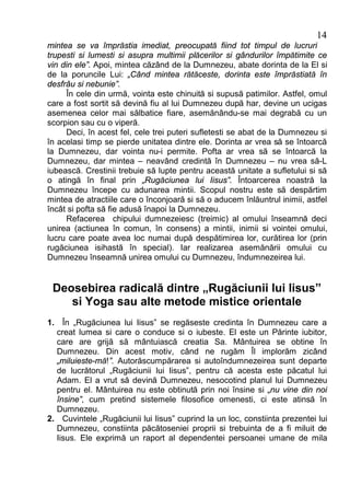 14
mintea se va împrăstia imediat, preocupată fiind tot timpul de lucruri
trupesti si lumesti si asupra multimii plăcerilor si gândurilor împătimite ce
vin din ele”. Apoi, mintea căzând de la Dumnezeu, abate dorinta de la El si
de la poruncile Lui: „Când mintea rătăceste, dorinta este împrăstiată în
desfrâu si nebunie”.
     În cele din urmă, vointa este chinuită si supusă patimilor. Astfel, omul
care a fost sortit să devină fiu al lui Dumnezeu după har, devine un ucigas
asemenea celor mai sălbatice fiare, asemănându-se mai degrabă cu un
scorpion sau cu o viperă.
     Deci, în acest fel, cele trei puteri sufletesti se abat de la Dumnezeu si
în acelasi timp se pierde unitatea dintre ele. Dorinta ar vrea să se întoarcă
la Dumnezeu, dar vointa nu-i permite. Pofta ar vrea să se întoarcă la
Dumnezeu, dar mintea – neavând credintă în Dumnezeu – nu vrea să-L
iubească. Crestinii trebuie să lupte pentru această unitate a sufletului si să
o atingă în final prin „Rugăciunea lui Iisus”. Întoarcerea noastră la
Dumnezeu începe cu adunarea mintii. Scopul nostru este să despărtim
mintea de atractiile care o înconjoară si să o aducem înlăuntrul inimii, astfel
încât si pofta să fie adusă înapoi la Dumnezeu.
     Refacerea chipului dumnezeiesc (treimic) al omului înseamnă deci
unirea (actiunea în comun, în consens) a mintii, inimii si vointei omului,
lucru care poate avea loc numai după despătimirea lor, curătirea lor (prin
rugăciunea isihastă în special). Iar realizarea asemănării omului cu
Dumnezeu înseamnă unirea omului cu Dumnezeu, îndumnezeirea lui.


 Deosebirea radicală dintre „Rugăciunii lui Iisus”
    si Yoga sau alte metode mistice orientale
1. În „Rugăciunea lui Iisus” se regăseste credinta în Dumnezeu care a
  creat lumea si care o conduce si o iubeste. El este un Părinte iubitor,
  care are grijă să mântuiască creatia Sa. Mântuirea se obtine în
  Dumnezeu. Din acest motiv, când ne rugăm Îl implorăm zicând
  „miluieste-mă!”. Autorăscumpărarea si autoîndumnezeirea sunt departe
  de lucrătorul „Rugăciunii lui Iisus”, pentru că acesta este păcatul lui
  Adam. El a vrut să devină Dumnezeu, nesocotind planul lui Dumnezeu
  pentru el. Mântuirea nu este obtinută prin noi însine si „nu vine din noi
  însine”, cum pretind sistemele filosofice omenesti, ci este atinsă în
  Dumnezeu.
2. Cuvintele „Rugăciunii lui Iisus” cuprind la un loc, constiinta prezentei lui
  Dumnezeu, constiinta păcătoseniei proprii si trebuinta de a fi miluit de
  Iisus. Ele exprimă un raport al dependentei persoanei umane de mila
 