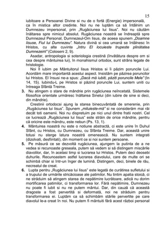 15
     iubitoare a Persoanei Divine si nu de o fortă (Energie) impersonală,
     ca în mistica altor credinte. Noi nu ne luptăm ca să întâlnim un
     Dumnezeu impersonal, prin „Rugăciunea lui Iisus”. Noi nu căutăm
     înăltarea spre nimicul absolut. Rugăciunea noastră se îndreaptă spre
     Dumnezeul Personal, Dumnezeul-Om Iisus, de aceea spunem „Doamne
     Iisuse, Fiul lui Dumnezeu”. Natura divină si cea umană se întâlnesc în
     Hristos, cu alte cuvinte „întru El locuieste trupeste plinătatea
     Dumnezeirii” (Coloseni 2, 9).
         Asadar, antropologia si soteriologia crestină (învătătura despre om si
     cea despre mântuirea lui), în monahismul ortodox, sunt strâns legate de
     hristologie.
         Noi îl iubim pe Mântuitorul Iisus Hristos si îi păzim poruncile Lui.
     Acordăm mare importantă acestui aspect. Insistăm pe păzirea poruncilor
     lui Hristos. El însusi ne-a spus: „Dacă mă iubiti, păziti poruncile Mele” (In
     14, 15). Iubindu-L pe Hristos si păzind poruncile Lui, suntem uniti cu
     întreaga Sfântă Treime.
3.      Nu atingem o stare de mândrie prin rugăciunea neîncetată. Sistemele
     filosofice orientale urmăresc înăltarea Sinelui (din iubire de sine si deci,
     din mândrie).
         Crestinii ortodocsi ajung la starea binecuvântată de smerenie, prin
     „Rugăciunea lui Iisus”. Spunem „miluieste-mă” si ne considerăm mai răi
     decât toti oamenii. Noi nu dispretuim pe nici unul dintre fratii nostri. Cel
     ce lucrează „Rugăciunea lui Iisus” este străin de orice mândrie, pentru
     că oricine este mândru, este nebun (Ps. 13, 1).
4.      Mântuirea noastră nu este o notiune abstractă, ci este unire în Duhul
     Sfânt, cu Hristos, cu Dumnezeu, cu Sfânta Treime. Dar, această unire
     totusi nu sterge latura noastră omenească. Nu suntem integrati
     (dizolvati, desfiintati), din moment ce si noi suntem persoane.
5.      Pe măsură ce se dezvoltă rugăciunea, ajungem la putinta de a ne
     vedea si recunoaste greseala, putem să vedem si să distingem miscările
     diavolilor, dar, în acelasi timp si lucrarea lui Hristos. Putem deci deosebi
     duhurile. Recunoastem astfel lucrarea diavolului, care de multe ori se
     schimbă chiar si într-un înger de lumină. Distingem, deci, binele de rău,
     necreatul de creat.
6.      Lupta pentru „Rugăciunea lui Iisus” este legată de curătirea sufletului si
     a trupului de urmările stricăcioase ale patimilor. Nu tintim apatia stoică, ci
     ne străduim să atingem starea de nepătimire lucrătoare, adică nu dorim
     mortificarea patimilor, ci transformarea lor. Fără nepătimire, Dumnezeu
     nu poate fi iubit si nu ne putem mântui. Dar, din cauză că această
     dragoste a fost pervertită si deformată, noi ne străduim pentru
     transformarea ei. Luptăm ca să schimbăm stările pervertite pe care
     diavolul le-a creat în noi. Nu putem fi mântuiti fără acest război personal
 