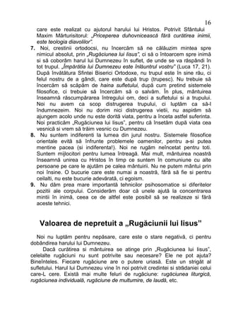 16
  care este realizat cu ajutorul harului lui Hristos. Potrivit Sfântului
  Maxim Mărturisitorul: „Priceperea duhovnicească fără curătirea inimii,
  este teologia diavolilor”.
7. Noi, crestinii ortodocsi, nu încercăm să ne călăuzim mintea spre
  nimicul absolut, prin „Rugăciunea lui Iisus”, ci să o întoarcem spre inimă
  si să coborâm harul lui Dumnezeu în suflet, de unde se va răspândi în
  tot trupul. „Împărătia lui Dumnezeu este înlăuntrul vostru” (Luca 17, 21).
  După învătătura Sfintei Biserici Ortodoxe, nu trupul este în sine rău, ci
  felul nostru de a gândi, care este după trup (trupesc). Nu trebuie să
  încercăm să scăpăm de haina sufletului, după cum pretind sistemele
  filosofice, ci trebuie să încercăm să o salvăm. În plus, mântuirea
  înseamnă răscumpărarea întregului om, deci a sufletului si a trupului.
  Noi nu avem ca scop distrugerea trupului, ci luptăm ca să-l
  îndumnezeim. Noi nu dorim nici distrugerea vietii, nu aspirăm să
  ajungem acolo unde nu este dorită viata, pentru a înceta astfel suferinta.
  Noi practicăm „Rugăciunea lui Iisus”, pentru că însetăm după viata cea
  vesnică si vrem să trăim vesnic cu Dumnezeu.
8. Nu suntem indiferenti la lumea din jurul nostru. Sistemele filosofice
  orientale evită să înfrunte problemele oamenilor, pentru a-si putea
  mentine pacea (si indiferenta!). Noi ne rugăm neîncetat pentru toti.
  Suntem mijlocitori pentru lumea întreagă. Mai mult, mântuirea noastră
  înseamnă unirea cu Hristos în timp ce suntem în comuniune cu alte
  persoane pe care le ajutăm pe calea mântuirii. Nu ne putem mântui prin
  noi însine. O bucurie care este numai a noastră, fără să fie si pentru
  ceilalti, nu este bucurie adevărată, ci egoism.
9. Nu dăm prea mare importantă tehnicilor psihosomatice si diferitelor
  pozitii ale corpului. Considerăm doar că unele ajută la concentrarea
  mintii în inimă, ceea ce de altfel este posibil să se realizeze si fără
  aceste tehnici.


    Valoarea de nepretuit a „Rugăciunii lui Iisus”
  Noi nu luptăm pentru nepăsare, care este o stare negativă, ci pentru
dobândirea harului lui Dumnezeu.
      Dacă curătirea si mântuirea se atinge prin „Rugăciunea lui Iisus”,
celelalte rugăciuni nu sunt potrivite sau necesare? Ele ne pot ajuta?
Bineînteles. Fiecare rugăciune are o putere uriasă. Este un strigăt al
sufletului. Harul lui Dumnezeu vine în noi potrivit credintei si strădaniei celui
care-L cere. Există mai multe feluri de rugăciune: rugăciunea liturgică,
rugăciunea individuală, rugăciune de multumire, de laudă, etc.
 