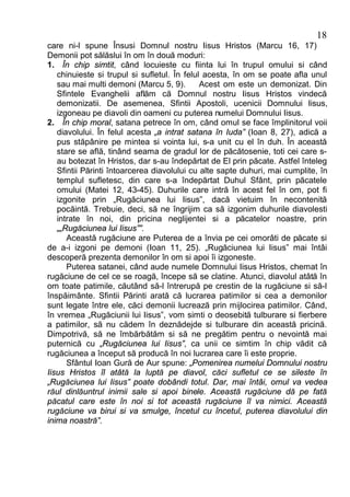 18
care ni-l spune Însusi Domnul nostru Iisus Hristos (Marcu 16, 17)
Demonii pot sălăslui în om în două moduri:
1. În chip simtit, când locuieste cu fiinta lui în trupul omului si când
   chinuieste si trupul si sufletul. În felul acesta, în om se poate afla unul
   sau mai multi demoni (Marcu 5, 9).        Acest om este un demonizat. Din
   Sfintele Evanghelii aflăm că Domnul nostru Iisus Hristos vindecă
   demonizatii. De asemenea, Sfintii Apostoli, ucenicii Domnului Iisus,
   izgoneau pe diavoli din oameni cu puterea numelui Domnului Iisus.
2. În chip moral, satana petrece în om, când omul se face împlinitorul voii
   diavolului. În felul acesta „a intrat satana în Iuda” (Ioan 8, 27), adică a
   pus stăpânire pe mintea si vointa lui, s-a unit cu el în duh. În această
   stare se află, tinând seama de gradul lor de păcătosenie, toti cei care s-
   au botezat în Hristos, dar s-au îndepărtat de El prin păcate. Astfel înteleg
   Sfintii Părinti întoarcerea diavolului cu alte sapte duhuri, mai cumplite, în
   templul sufletesc, din care s-a îndepărtat Duhul Sfânt, prin păcatele
   omului (Matei 12, 43-45). Duhurile care intră în acest fel în om, pot fi
   izgonite prin „Rugăciunea lui Iisus”, dacă vietuim în necontenită
   pocăintă. Trebuie, deci, să ne îngrijim ca să izgonim duhurile diavolesti
   intrate în noi, din pricina neglijentei si a păcatelor noastre, prin
   „„Rugăciunea lui Iisus””.
      Această rugăciune are Puterea de a învia pe cei omorâti de păcate si
de a-i izgoni pe demoni (Ioan 11, 25). „Rugăciunea lui Iisus” mai întâi
descoperă prezenta demonilor în om si apoi îi izgoneste.
      Puterea satanei, când aude numele Domnului Iisus Hristos, chemat în
rugăciune de cel ce se roagă, începe să se clatine. Atunci, diavolul atâtă în
om toate patimile, căutând să-l întrerupă pe crestin de la rugăciune si să-l
înspăimânte. Sfintii Părinti arată că lucrarea patimilor si cea a demonilor
sunt legate între ele, căci demonii lucrează prin mijlocirea patimilor. Când,
în vremea „Rugăciunii lui Iisus”, vom simti o deosebită tulburare si fierbere
a patimilor, să nu cădem în deznădejde si tulburare din această pricină.
Dimpotrivă, să ne îmbărbătăm si să ne pregătim pentru o nevointă mai
puternică cu „Rugăciunea lui Iisus”, ca unii ce simtim în chip vădit că
rugăciunea a început să producă în noi lucrarea care îi este proprie.
      Sfântul Ioan Gură de Aur spune: „Pomenirea numelui Domnului nostru
Iisus Hristos îl atâtă la luptă pe diavol, căci sufletul ce se sileste în
„Rugăciunea lui Iisus” poate dobândi totul. Dar, mai întâi, omul va vedea
răul dinlăuntrul inimii sale si apoi binele. Această rugăciune dă pe fată
păcatul care este în noi si tot această rugăciune îl va nimici. Această
rugăciune va birui si va smulge, încetul cu încetul, puterea diavolului din
inima noastră”.
 