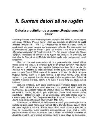 21



   II. Suntem datori să ne rugăm
   Datoria crestinilor de a spune „Rugăciunea lui
                        Iisus”
Dacă rugăciunea n-ar fi fost obligatorie, atunci Duhul Sfânt nu ne-ar fi spus
prin gura Sfântului Proroc David: „Bine voi cuvânta pe Domnul în toată
vremea” (Psalm 33,1; 102, 1-2) - Rugăciunea lui Iisus mai este numită si
rugăciunea de toată vremea sau rugăciunea isihastă. De asemenea, nici
Dumnezeiescul Apostol Pavel – gura lui Hristos – nu ne-ar fi poruncit:
„Rugati-vă neîncetat” (II Tesaloniceni 5, 17). Din aceste mărturii ale Sfintei
Scripturi, întelegem că trebuie să ne rugăm tot timpul si în orice loc, dar
mai ales în Biserică si în Sfintele Mănăstiri, unde este mai puternic darul
rugăciunii.
       Dar, vor zice unii, cum putem să ne rugăm neîncetat, având atâtea
munci grele de făcut si o singură gură si un singur cuvânt? Prea Bunul
Dumnezeu, cel ce toate, cu negrăită întelepciune le-a făcut, acela din
început, ne-a înzestrat cu îndoit cuvânt si îndoită gură, spre a putea împlini
cele ce prin Duhul Sfânt avea să le ceară de la noi. În afară de gura
trupului nostru, avem si o gură tainică, a sufletului nostru. Deci, când
vorbim cu gura trupului, trebuie să ne rugăm tainic cu gura mintii. Putem să
utilizăm metaniile brătară, pentru a ne ruga în acest timp cu „Rugăciunea
lui Iisus”.
       Dar, ne întrebăm, cum poate crestinul care vorbeste despre cele ale
vietii, când mănâncă sau când doarme, cum poate el să-L laude pe
Dumnezeu? La aceasta răspunde Sfântul Vasile cel Mare, că este o gură
de taină a omului, lăuntrică, prin mijlocirea căreia omul devine părtas
cuvântului - dătător de viată – al lui Dumnezeu, care este pâinea cea vie,
care s-a pogorât din Cer. Despre această gură spune Sfântul Proroc David:
„Gura mea am deschis si am aflat” (Psalm 118, 131).
       Dumnezeu ne cheamă să deschidem această gură tainică pentru ca
sufletul să primească hrana cea vesnică, Harul Duhului Sfânt. Dar, în afară
de orice rugăciune tainică, Sfântul Isaac Sirul arată că orice gândire cu
frică de Dumnezeu, orice cugetare duhovnicească, orice grijă a mintii
pentru mântuire si orice muncă pe care o facem cu răbdare, smerenie si
dragoste crestină, spre folosul semenilor nostri si spre slava lui Dumnezeu,
 