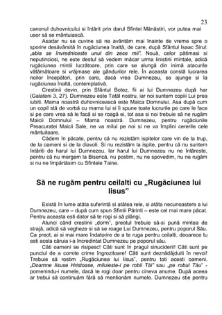 23
canonul duhovnicului si întărit prin darul Sfintei Mănăstiri, vor putea mai
usor să se mântuiască.
       Asadar nu se cuvine să ne avântăm mai înainte de vreme spre o
sporire desăvârsită în rugăciunea înaltă, de care, după Sfântul Isaac Sirul:
„abia se învredniceste unul din zece mii”. Nouă, celor pătimasi si
neputinciosi, ne este destul să vedem măcar urma linistirii mintale, adică
rugăciunea mintii lucrătoare, prin care se alungă din inimă atacurile
vătămătoare si vrăjmase ale gândurilor rele. În aceasta constă lucrarea
noilor începători, prin care, dacă vrea Dumnezeu, se ajunge si la
rugăciunea înaltă, contemplativă.
       Crestinii devin, prin Sfântul Botez, fii ai lui Dumnezeu după har
(Galateni 3, 27). Dumnezeu este Tatăl nostru, iar noi suntem copiii Lui prea
iubiti. Mama noastră duhovnicească este Maica Domnului. Asa după cum
un copil stă de vorbă cu mama lui si îi spune toate lucrurile pe care le face
si pe care vrea să le facă si se roagă ei, tot asa si noi trebuie să ne rugăm
Maicii Domnului – Mama noastră. Dumnezeu, pentru rugăciunile
Preacuratei Maicii Sale, ne va milui pe noi si ne va împlini cererile cele
mântuitoare.
       Cădem în păcate, pentru că nu rezistăm ispitelor care vin de la trup,
de la oameni si de la diavoli. Si nu rezistăm la ispite, pentru că nu suntem
întăriti de harul lui Dumnezeu. Iar harul lui Dumnezeu nu ne întăreste,
pentru că nu mergem la Biserică, nu postim, nu ne spovedim, nu ne rugăm
si nu ne împărtăsim cu Sfintele Taine.


  Să ne rugăm pentru ceilalti cu „Rugăciunea lui
                     Iisus”
      Există în lume atâta suferintă si atâtea rele, si atâta necunoastere a lui
Dumnezeu, care – după cum spun Sfintii Părinti – este cel mai mare păcat.
Pentru aceasta esti dator să te rogi si să plângi.
      Atunci când crestinii „dorm”, preotul trebuie să-si pună mintea de
strajă, adică să vegheze si să se roage Lui Dumnezeu, pentru poporul Său.
Ca preot, ai si mai mare îndatorire de a te ruga pentru ceilalti, deoarece tu
esti acela căruia i-a încredintat Dumnezeu pe poporul său.
      Câti oameni se risipesc! Câti sunt în pragul sinuciderii! Câti sunt pe
punctul de a comite crime îngrozitoare! Câti sunt deznădăjduiti în nevoi!
Trebuie să rostim „Rugăciunea lui Iisus”, pentru toti acesti oameni.
„Doamne Iisuse Hristoase, miluieste-i pe robii Tăi” sau „pe robul Tău” -
pomenindu-i numele, dacă te rogi doar pentru cineva anume. După aceea
ar trebui să continuăm fără să mentionăm numele. Dumnezeu stie pentru
 