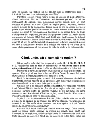 24
cine ne rugăm. Nu trebuie să ne gândim nici la problemele care-i
frământă. Spunem doar „miluieste pe robul Tău”.
     Părintele Ierosch. Paisie Olaru învăta pe ucenici să zică: „Doamne,
Iisuse Hristoase, Fiul lui Dumnezeu, miluieste-ne pe noi”, ca să ne
izbăvească de egoism. Dar, rugăciunea pentru ceilalti, este un efort
necesar si pentru alt motiv. Când ne rugăm pentru altcineva, imediat
primim lămuriri de la Dumnezeu, despre ceea ce are în special nevoie si
putem lucra efectiv pentru mântuirea lui. Inima devine foarte sensibilă si
nespus de ageră în recunoasterea diavolului si, în acelasi timp, îsi trage
multă putere din rugăciune, pentru a alunga pe cel rău din ea. Astfel devine
un receptor al Duhului Sfânt. Mai mult decât atât, fiind încercat în războiul
asupra diavolului si având cunoasterea harului dumnezeiesc, poti cu mare
usurintă să intri în sufletul celuilalt si să pătrunzi în lumea interioară a celui
ce vine la spovedanie. Folosul este nespus de mare. El va pleca de la
scaunul de spovedanie alt om, usurat de patimile stiute si de cele nestiute.



          Când, unde, cât si cum să ne rugăm ?
      Să ne rugăm neîncetat, dar în special la orele 12, 15, 18, 21, 24, 3, 6
si 9. Rugăciunea care se face în acelasi timp, în mai multe locuri si de
către mai multi crestini, ne va curăta, va sfinti si va schimba duhul tării.
      Înainte de a dormi, să spunem „Rugăciunea lui Iisus” pe respiratie, să
spunem Crezul si să ne însemnăm cu Sfânta Cruce. În acest fel, darul
Duhului Sfânt si Îngerul păzitor ne vor acoperi si sfinti.
      Dacă, în loc să ne rugăm, vom citi cărti „usoare” si ne vom uita la filme
blestemate, mintea noastră se va spurca si vom avea visuri desfrânate si
duhul desfrânării ne va spurca în timpul somnului.
      Cei care vin si se roagă la Sfintele Mănăstiri, vor reaprinde mai tare
focul Duhului Sfânt în inimile lor. Trebuie să ne rugăm neîncetat, pentru că
neîncetat suntem ispititi de patimile trupului si ale sufletului, de către
oameni si de către diavoli. Când ne rugăm, Harul Duhului Sfânt vine si
îndepărtează ispitele care vin asupra noastră.
      Si, după cum spune un cuvios Părinte: „Când oala de mâncare se află
pe foc, nu se apropie de ea musca, dar când se răceste, vine musca si se
asează în ea. Tot astfel si de crestinul care este aprins cu focul Duhului
Sfânt, nu se apropie musca (diavolul)”.
      Cel mai mult luptă diavolii pe crestinii care se roagă. Orice crestin,
când se roagă, poate observa cu mintea pe diavoli, care caută să-l
întrerupă de la rugăciune, rătăcindu-i gândurile în toate colturile lumii si la
toate păcatele pe care le-a făcut sau pe care le-ar putea face. „Căci stie
 