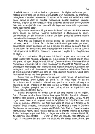 26
niciodată scuze, ca să amânăm rugăciunea. „În slujire, osteneste pe
măsura puterii tale, iar în chilia ta nevoieste-te în rugăciune, cu smerenie,
priveghere si lacrimi neîncetate. Si să nu ai în minte că astăzi am trudit
peste puteri si deci să scurtez rugăciunea, pentru oboseala trupului.
Fiindcă, îti spun că nu contează cât te ostenesti pentru altii, peste puterile
tale, căci a te lipsi de asa ceva atât de important cum este rugăciunea,
mare nesocotintă este”.
       O jumătate de oră cu „Rugăciunea lui Iisus”, valorează cât trei ore de
somn adânc, de odihnă. Rostirea îndelungată a „Rugăciunii lui Iisus”,
odihneste pe om si-l linisteste. Chiar si din acest punct de vedere, este o
doctorie odihnitoare pentru trup.
       Multi frati au necazuri si suferă pentru că lucrează mai mult cu
ratiunea, decât cu inima. Se chinuiesc căutându-si gândurile, pe când,
dacă trăiesc în har, gândurile vin pur si simplu. De aceea, se ceartă fratii si
nu au pace, iar atunci când sunt nedreptătiti se mâhnesc si nu se bucură
potrivit poruncii lui Hristos, deoarece nu au nici o legătură cu „Rugăciunea
lui Iisus”.
       Să nu considerăm „Rugăciunea lui Iisus” ca pe ceva ocazional, ci
drept însăsi viata noastră. Oriunde vei fi, pe stradă, în masină sau în orice
altă parte, să spui „Rugăciunea lui Iisus”: „Doamne Iisuse Hristoase Fiul lui
Dumnezeu, miluieste-mă pe mine păcătosul” si „Preasfântă Născătoare de
Dumnezeu, mântuieste-mă”. Trebuie să ne miscăm înlăuntrul rugăciunii. Iar
teologia si predica să ni se nască, înlăuntrul atmosferei celei sfinte. Trebuie
să avem propriul program, pe care să-l respectăm în fiecare zi. Când trăim
în acest fel, lumea are folos peste măsură.
       Aceia care au întelegerea unui călugăr, simt nevoia să primească
binecuvântarea, orice lucrare ar avea. Si în toată viata lor să se
încredinteze unui povătuitor duhovnicesc, pentru ca acesta să vegheze
asupra lor si să-i îndrepte în tot ceea ce fac. Ar trebui să mergem des la
Sfânta Liturghie, pregătiti asa cum se cuvine, si să ne împărtăsim cu
Preacuratele lui Hristos Taine.
       Sfânta Evanghelie ne învată cum si cât timp trebuie să ne rugăm.
Când Domnul nostru Iisus Hristos le-a spus Sfintilor Apostoli: „Simone,
Simone, iată Satana v-a cerut ca să vă cearnă ca pe grâu. Iar Eu m-am
rugat pentru tine ca să nu piară credinta ta” (Matei 31, 32) Sfântul Apostol
Petru a răspuns: „Doamne, cu Tine sunt gata să merg si-n temnită si la
moarte”. După aceasta, Mântuitorul nostru Iisus Hristos a mers în Grădina
Ghetsimani ca să se roage, înainte de Sfintele Sale Patimi. Firea Umană a
Mântuitorului nostru Iisus Hristos trebuia să fie întărită înainte de Sfintele
Patimi. În timpul rugăciunii Sale, un înger s-a arătat si-L întărea (Matei 22,
43). Domnul Iisus Hristos        „Fiind în chin de moarte, mai stăruitor se
ruga. Si sudoarea Lui s-a făcut ca picăturile de sânge care picurau pe
 