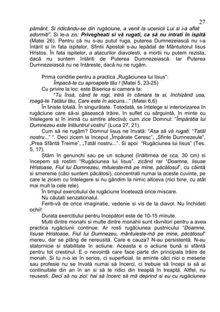27
pământ. Si ridicându-se din rugăciune, a venit la ucenicii Lui si i-a aflat
adormiti”. Si le-a zis: Privegheati si vă rugati, ca să nu intrati în ispită
(Matei 26). Pentru că nu s-au putut ruga, puterea Dumnezeiască nu i-a
întărit si în fata ispitelor, Sfintii Apostoli s-au lepădat de Mântuitorul Iisus
Hristos. În fata ispitelor, a atacurilor diavolesti, a mortii nu putem rezista,
dacă nu suntem întăriti de Puterea Dumnezeiască. Iar Puterea
Dumnezeiască nu ne întăreste, dacă nu ne rugăm.

      Prima conditie pentru a practica „Rugăciunea lui Iisus”:
             Împacă-te cu aproapele tău ! (Matei 5, 23-25)
      Cu privire la loc: este Biserica si camera ta:
             “Tu însă, când te rogi, intră în cămara ta si, închizând usa,
roagă-te Tatălui tău, Care este în ascuns...” (Matei 6,6)
      În liniste totală. În singurătate. Totodată, se întelege si interiorizarea în
rugăciune care să-si găsească trăire, în suflet cu sârguintă, în minte cu
întelegere si în inimă cu simtire afectivă; cum zice Domnul: “Împărătia lui
Dumnezeu este înlăuntrul vostru” (Luca 27, 21).
      Cum să ne rugăm? Domnul Iisus ne învată: “Asa să vă rugati: “Tatăl
nostru...” “. Deci zicem la început „Împărate Ceresc”, „Sfinte Dumnezeule”,
„Prea Sfântă Treime”, „Tatăl nostru...”. Si apoi “Rugăciunea lui Iisus” (Tes.
5, 17).
      Stăm în genunchi sau pe un scăunel (înăltimea de cca. 30 cm) si
începem să rostim “Rugăciunea lui Iisus”, zicând rar “Doamne, Iisuse
Hristoase, Fiul lui Dumnezeu, miluieste-mă pe mine, păcătosul”, cu căintă
si smerenie (căci suntem păcătosi), concentrati numai la aceste cuvinte, pe
care le zicem cu întelegere si nu gândim la nimic altceva (nici bine, cu atât
mai mult la cele rele).
      În timpul exercitiului de rugăciune încetează orice miscare.
      Nu căutati senzationalul.
      Feriti-vă de orice imaginatie, vedenie si vis de la diavol. Nu închideti
ochii!
      Durata exercitiului pentru începători este de 10-15 minute.
      Multi dintre monahi si multe dintre monahii sunt râvnitori pentru a avea
practica rugăciunii continue. Ar rosti rugăciunea pustnicului “Doamne,
Iisuse Hristoase, Fiul lui Dumnezeu, mântuieste-mă pe mine, păcătosul”
mereu, dar se plâng de nereusită. Care e cauza? N-au persistentă. N-au
statornicie si stabilitate în actiune. Aceasta e o actiune bună si sfântă
pentru tot crestinul. E o nevointă care face parte din principala trăire de
monah. Si tu n-o iei în serios, ci superficial. Ia aminte căci nici o meserie
sau profesie nu se învată numai să încerci, ci trebuie să începi si să ai
continuitate din an în an si să te ridici din treaptă în treaptă. Altfel, nu
reusesti. Deci să nu zici: hai să încerc să mă deprind si eu cu rugăciunea
 
