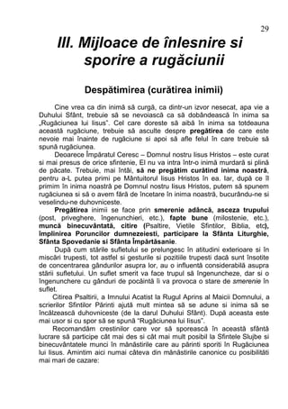 29
      III. Mijloace de înlesnire si
           sporire a rugăciunii
                Despătimirea (curătirea inimii)
       Cine vrea ca din inimă să curgă, ca dintr-un izvor nesecat, apa vie a
Duhului Sfânt, trebuie să se nevoiască ca să dobândească în inima sa
„Rugăciunea lui Iisus”. Cel care doreste să aibă în inima sa totdeauna
această rugăciune, trebuie să asculte despre pregătirea de care este
nevoie mai înainte de rugăciune si apoi să afle felul în care trebuie să
spună rugăciunea.
       Deoarece Împăratul Ceresc – Domnul nostru Iisus Hristos – este curat
si mai presus de orice sfintenie, El nu va intra într-o inimă murdară si plină
de păcate. Trebuie, mai întâi, să ne pregătim curătind inima noastră,
pentru a-L putea primi pe Mântuitorul Iisus Hristos în ea. Iar, după ce îl
primim în inima noastră pe Domnul nostru Iisus Hristos, putem să spunem
rugăciunea si să o avem fără de încetare în inima noastră, bucurându-ne si
veselindu-ne duhovniceste.
       Pregătirea inimii se face prin smerenie adâncă, asceza trupului
(post, priveghere, îngenunchieri, etc.), fapte bune (milostenie, etc.),
muncă binecuvântată, citire (Psaltire, Vietile Sfintilor, Biblia, etc),
împlinirea Poruncilor dumnezeiesti, participare la Sfânta Liturghie,
Sfânta Spovedanie si Sfânta Împărtăsanie.
       După cum stările sufletului se prelungesc în atitudini exterioare si în
miscări trupesti, tot astfel si gesturile si pozitiile trupesti dacă sunt însotite
de concentrarea gândurilor asupra lor, au o influentă considerabilă asupra
stării sufletului. Un suflet smerit va face trupul să îngenuncheze, dar si o
îngenunchere cu gânduri de pocăintă îi va provoca o stare de smerenie în
suflet.
      Citirea Psaltirii, a Imnului Acatist la Rugul Aprins al Maicii Domnului, a
scrierilor Sfintilor Părinti ajută mult mintea să se adune si inima să se
încălzească duhovniceste (de la darul Duhului Sfânt). După aceasta este
mai usor si cu spor să se spună “Rugăciunea lui Iisus”.
      Recomandăm crestinilor care vor să sporească în această sfântă
lucrare să participe cât mai des si cât mai mult posibil la Sfintele Slujbe si
binecuvântatele munci în mănăstirile care au părinti sporiti în Rugăciunea
lui Iisus. Amintim aici numai câteva din mănăstirile canonice cu posibilităti
mai mari de cazare:
 