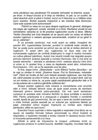 3
mine păcătosul sau păcătoasa! Fă aceasta neîncetat: la biserică, acasă,
pe drum, în timpul lucrului si în timp ce mănânci, în pat; cu un cuvânt, de
când deschizi ochii si până îi închizi; lucrul va fi întocmai cu a înfătisa orice
lucru soarelui, fiindcă aceasta înseamnă a sta înaintea fetei Domnului,
Care este soarele lumii duhovnicesti”.
           Potrivit cu ceea ce s-a spus despre rugăciune în general, distingem
trei etape ale rugăciunii: vocală, mentală si a inimii. Recitarea vocală îsi are
neîndoielnic valoarea ei; la fel practica rugăciunilor scurte si dese. Sfântul
Teofan Zăvorâtul are însă dreptate să se opună celor ce vroiau să atribuie
acestei rugăciuni o valoare aproape sacramentală, crezând că au găsit în
ea un „talisman”.
      În ce priveste continutul, mai multi autori au arătat, începând din
secolul XIV, superioritatea formulei, punând în evidentă toate virtutile ei.
Dar se poate pune accentul pe primul sau pe cel de al doilea element al
rugăciunii. În acest ultim caz, rugăciunea lui Iisus este una din
numeroasele rugăciuni de umilintă (katányxis) în vogă în mediul monastic
ce cultiva plânsul (pénthos). Autorii mai recenti insistă mai degrabă asupra
primului element: puterea specială a numelui Domnului. Dar e mai bine ca
aceste elemente – adoratia si zdrobirea inimii, vederea abisului intre divin
si uman si, în acelasi timp, a ceea ce depăseste acest abis, milostivirea
Dumnezeului – Om, să nu fie separate unul de altul.
      În fine, etapa inimii: „Obisnuieste – scrie Sfântul Teofan Zăvorâtul – să
te rogi cu mintea în inimă: „Doamne Iisuse, Fiul lui Dumnezeu, miluieste-
mă!”. Când vei învăta să faci cum trebuie această rugăciune, sau mai bine
zis, când aceasta va intra în inimă, ea te va conduce la scopul dorit, căci ea
va uni mintea cu inima ta, va pune capăt neorânduielii gândurilor tale si îti
va da puterea de a ocârmui gândirile sufletului tău”.
      Scopul acestei rugăciuni este crearea si consolidarea unei anumite
stări a inimii. Isihastii athoniti voiau să ajute acest proces de asimilare
interioară printr-o tehnică psiho-somatică. Cel mai vechi teoretician
cunoscut al acesteia este monahul Nichifor (a doua jumătate a secolului
XIII). Pentru practicarea ei e presupusă o pregătire morală: o constiintă
curată, lipsită de griji (amerimnia). Se cer apoi o serie de conditii exterioare:
o chilie închisă, pozitia asezată pe un scăunel jos, sprijinirea bărbiei pe
piept „întorcând ochiul trupesc împreună cu mintea spre mijlocul
pântecelui, altfel zis spre buric”.
      Exercitiul însusi cuprinde o rărire regulată a respiratiei (mai târziu se va
spune că repetitia formulei trebuie sincronizată cu ritmul încetinit al
respiratiei), o explorare mentală a sinelui visceral în căutarea locului inimii
si invocarea perseverentă a lui Iisus.
      Dificilă si plină de întunecime la început, unificarea mintii cu
rugăciunea produce în curând bucurie, desfătări negrăite, imunitate fată de
 