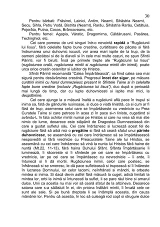 30
      Pentru bărbati: Frăsinei, Lainici, Antim, Neamt, Sihăstria Neamt,
Secu, Sihla, Petru Vodă, Bistrita (Neamt), Rarău, Sihăstria Rarău, Cetătuia,
Pojorâta, Putna, Cocos, Brâncoveanu, etc.
      Pentru femei: Agapia, Văratic, Dragomirna, Căldărusani, Pasărea,
Techirghiol, etc.
       Cei care pornesc de unii singuri într-o nevointă rapidă a “Rugăciunii
lui Iisus”, fără celelalte fapte bune crestine, curătitoare de păcate si fără
îndrumarea unui duhovnic iscusit, vor avea mari ispite de la trup, de la
oameni păcătosi si de la diavoli si în cele mai multe cazuri, ne spun Sfintii
Părinti, vor fi biruiti. Însă pe primele trepte ale “Rugăciunii lui Iisus”
(rugăciunea orală, rugăciunea mintii si rugăciunea mintii din inimă), poate
urca orice crestin ostenitor si iubitor de Hristos.
      Sfintii Părinti recomandă “Calea Împărătească”, ca fiind calea cea mai
sigură pentru desăvârsirea crestină. Progresul încet dar sigur, pe măsura
curătirii inimii cu harul dumnezeiesc prezent în Sfintele Taine si în celelalte
fapte bune crestine (inclusiv „Rugăciunea lui Iisus”), duc după o perioadă
mai lungă de timp, dar cu lupte duhovnicesti si ispite mai mici, la
despătimire.
       Cel care ajunge la o măsură înaltă a rugăciunii află pace în trupul si
inima sa, fată de gândurile rusinoase, si duce o viată linistită, ca si cum ar fi
fără de trup, asemenea celui care se împărtăseste cu vrednicie cu Prea
Curatele Taine si care petrece în acea zi în pace si-n liniste, cugetând si
avându-L în fata ochilor mintii numai pe Hristos si care nu vrea să mai stie
nimic de lume, deoarece este stăpânit de Dragostea Dumnezeiască din
care a gustat sufletul său. Cei care îndrăznesc si lucrează acest fel de
rugăciune fără să aibă nici o pregătire si fără să ceară sfatul unui părinte
duhovnicesc, se aseamănă cu cei care îndrăznesc să se împărtăsească
nespovediti si fără vrednicie cu Preacuratele Taine ale lui Hristos, se
aseamănă cu cei care îndrăznesc să vină la nunta lui Hristos fără haine de
nuntă (Mt.22, 11-13), fără haina Duhului Sfânt. Sfânta Împărtăsanie îi
luminează, îi răcoreste si îi sfinteste pe cei care se împărtăsesc cu
vrednicie, iar pe cei care se împărtăsesc cu nevrednicie – îi arde, îi
întunecă si îi dă mortii. Rugăciunea inimii, celor care postesc, se
înfrânează si se smeresc, le dă pace sufletească si trupească si îi întăreste
în lucrarea Domnului, iar celor lacomi, neînfrânati si mândri, le orbeste
mintea si inima. Si dacă devin astfel fără măsură la cuget, adică limitati la
mintea lor, orbi la inimă si întunecati la suflet, li se pare răul bine si amarul
dulce. Unii ca acestia nu mai vor să ceară sfatul de la altcineva. Deoarece
satana care s-a sălăsluit în ei, din pricina înăltării mintii, îi învată cele ce
sunt ale sale. Si pe bună dreptate li se întâmplă aceasta, din cauza
mândriei lor. Pentru că acestia, în loc să culeagă rod copt si strugure dulce
 