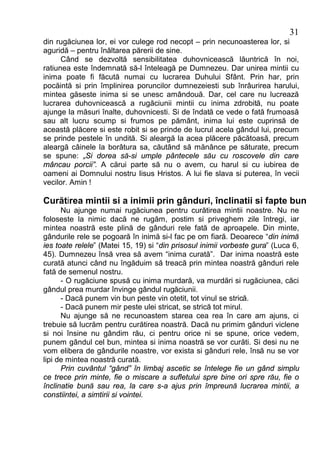 31
din rugăciunea lor, ei vor culege rod necopt – prin necunoasterea lor, si
aguridă – pentru înăltarea părerii de sine.
      Când se dezvoltă sensibilitatea duhovnicească lăuntrică în noi,
ratiunea este îndemnată să-l înteleagă pe Dumnezeu. Dar unirea mintii cu
inima poate fi făcută numai cu lucrarea Duhului Sfânt. Prin har, prin
pocăintă si prin împlinirea poruncilor dumnezeiesti sub înrâurirea harului,
mintea găseste inima si se unesc amândouă. Dar, cel care nu lucrează
lucrarea duhovnicească a rugăciunii mintii cu inima zdrobită, nu poate
ajunge la măsuri înalte, duhovnicesti. Si de îndată ce vede o fată frumoasă
sau alt lucru scump si frumos pe pământ, inima lui este cuprinsă de
această plăcere si este robit si se prinde de lucrul acela gândul lui, precum
se prinde pestele în undită. Si aleargă la acea plăcere păcătoasă, precum
aleargă câinele la borâtura sa, căutând să mănânce pe săturate, precum
se spune: „Si dorea să-si umple pântecele său cu roscovele din care
mâncau porcii”. A cărui parte să nu o avem, cu harul si cu iubirea de
oameni ai Domnului nostru Iisus Hristos. A lui fie slava si puterea, în vecii
vecilor. Amin !

Curătirea mintii si a inimii prin gânduri, înclinatii si fapte bune
      Nu ajunge numai rugăciunea pentru curătirea mintii noastre. Nu ne
foloseste la nimic dacă ne rugăm, postim si priveghem zile întregi, iar
mintea noastră este plină de gânduri rele fată de aproapele. Din minte,
gândurile rele se pogoară în inimă si-l fac pe om fiară. Deoarece “din inimă
ies toate relele” (Matei 15, 19) si “din prisosul inimii vorbeste gura” (Luca 6,
45). Dumnezeu însă vrea să avem “inima curată”. Dar inima noastră este
curată atunci când nu îngăduim să treacă prin mintea noastră gânduri rele
fată de semenul nostru.
      - O rugăciune spusă cu inima murdară, va murdări si rugăciunea, căci
gândul prea murdar învinge gândul rugăciunii.
      - Dacă punem vin bun peste vin otetit, tot vinul se strică.
      - Dacă punem mir peste ulei stricat, se strică tot mirul.
      Nu ajunge să ne recunoastem starea cea rea în care am ajuns, ci
trebuie să lucrăm pentru curătirea noastră. Dacă nu primim gânduri viclene
si noi însine nu gândim rău, ci pentru orice ni se spune, orice vedem,
punem gândul cel bun, mintea si inima noastră se vor curăti. Si desi nu ne
vom elibera de gândurile noastre, vor exista si gânduri rele, însă nu se vor
lipi de mintea noastră curată.
      Prin cuvântul “gând” în limbaj ascetic se întelege fie un gând simplu
ce trece prin minte, fie o miscare a sufletului spre bine ori spre rău, fie o
înclinatie bună sau rea, la care s-a ajus prin împreună lucrarea mintii, a
constiintei, a simtirii si vointei.
 