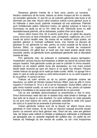32
      Deoarece gândim înainte de a face ceva, pentru ca lucrarea
fiecărui credincios să fie bună, trebuie ca dintru început să fim cu atentie,
să cercetăm gândurile, în asa fel ca să cultivăm gândurile cele bune si să
eliminăm pe cele rele. Atunci când crestinul cultivă numai gânduri bune si
îsi întăreste o stare bună, patimile încetează să mai actioneze. Patimile
sunt înrădăcinate adânc înlăuntrul nostru, iar gândul evlavios si harul lui
Dumnezeu ne ajută ca să nu fim robiti de ele. Gândurile bune nu atât
dezrădăcinează patimile, cât le războieste, putând chiar să le răpună.
      Atunci când cineva tine, fie si pentru putin timp, un gând rău asupra
cuiva, orice lucru ar face (milostenie, post, priveghere, rugăciune, etc.) va fi
însotit de duhul răutătii sale. De aceea să ne străduim după putere, să
plantăm gânduri si înclinatii sufletesti bune, mai înainte ca diavolul să
planteze în noi gândurile lui rele, pentru ca inima noastră să fie locas al
Duhului Sfânt, ca rugăciunea noastră să fie însotită de mireasmă
duhovnicească. Un gând bun si curat are mai mare putere decât orice
nevointă, pentru că gândurile bune paralizează gândurile rele si diavolesti
înainte de atac.
      Prin gândurile rele, de judecare si nedreptate asupra aproapelui,
împiedicăm venirea harului dumnezeiesc si lăsăm pe diavol să lucreze liber
asupra noastră. Însă gândurile curate pe care le cultivăm în inima noastră,
căutând ca să vedem părtile bune ale aproapelui, au mai mare putere
decât toată nevointa pe care am face-o si ne ajută mai eficient. Fiecare
crestin trebuie să ajungă să le vadă pe toate curate. Astfel, va ajunge într-o
stare în care le vede pe toate cu ochii duhovnicesti si nu cu ochii trupesti si
le va justifica în sensul cel bun.
      Trebuie să luăm aminte ca să nu primim gândurile viclene ale
diavolului, ca astfel să întinăm locasul Duhului Sfânt, care se află în inima
noastră (1 Corinteni 6, 19 si 3, 6) si să ne întunecăm. Duhul Sfânt, când va
găsi inima noastră curată, va veni si se va sălăslui în ea, pentru că iubeste
curătia si bunătatea si de aceea este reprezentat de un porumbel.
      Cel ce are sănătate duhovnicească va preschimba si răul în bine.
Omul duhovnicesc vede răul dar în acelasi timp vede binele si distinge că
răul este de la diavol si vine dinafară. Cu ochii sufletului îsi vede greselile
lui că sunt mari (bârna din ochi), iar greselile celorlalti le vede mici (paiul
din ochi) si în acest fel se smereste si primeste mult har.
      Uneori gândurile viclene sunt de la diavoli, iar alteori însusi omul
gândeste în mod viclean. Si de multe ori diavolul creează anumite situatii
pentru ca oamenii să-si facă gânduri rele. Omul cel rău, care are gânduri
rele, tot timpul este mâhnit si întristat si totdeauna mâhneste si întristează
pe aproapele său cu această negreală din sufletul său. Un astfel de om
trebuie să înteleagă că are nevoie de curătie, ca să-i vină limpezimea
 
