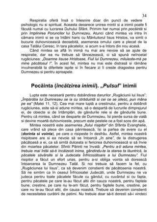 34
     Respiratia oferă însă o înlesnire doar din punct de vedere
psihologic nu si spiritual. Aceasta deoarece unirea mintii si a inimii poate fi
făcută numai cu lucrarea Duhului Sfânt. Primim har numai prin pocăintă si
prin împlinirea Poruncilor lui Dumnezeu. Atunci când mintea va intra în
cămara inimii si se va întâlni haric cu Mântuitorul Iisus Hristos, va simti o
bucurie duhovnicească deosebită, asemenea omului care a plecat de la
casa Tatălui Ceresc, în tara păcatelor, si acum s-a întors din nou acasă.
     Când mintea se află în inimă nu mai are nevoie să se ajute de
respiratie, dar ea nu trebuie să lâncezească, ci să spună neîncetat
rugăciunea: „Doamne Iisuse Hristoase, Fiul lui Dumnezeu, miluieste-mă pe
mine păcătosul !”. În acest fel, mintea nu mai este distrasă si rămâne
invulnerabilă la diferitele ispite si în fiecare zi îi creste dragostea pentru
Dumnezeu si pentru aproapele.


      Pocăinta (încălzirea inimii). „Pulsul” inimii
       Lupta este necesară pentru dobândirea darurilor „Rugăciunii lui Iisus”:
„Împărătia lui Dumnezeu se ia cu străduintă si cei ce se silesc, pun mâna
pe ea” (Matei 11, 12). Cea mai mare luptă a crestinului, pentru a dobândi
rugăciunea, este să-si adune mintea, să o despartă de lucrurile dimprejurul
ei, de obiecte si de întâmplări, de gândurile rele si de gândurile bune.
Pentru că mintea, când se desparte de Dumnezeu, îsi pierde sursa de viată
si devine moartă duhovniceste, precum este pestele ce a fost scos din apă.
       Mintea noastră este asemenea „fiului risipitor” din Sfânta Evanghelie,
care vrând să plece din casa părintească, îsi ia partea de avere cu el
(dorinta si vointa), pe care o risipeste în desfrâu. Astfel, mintea noastră
risipitoare are si ea nevoie să se întoarcă „în sine”, de la distrugerea
păcătoasă a ei, ca să simtă dulceata si fericirea duhovnicească si să învie
din moartea păcatelor. Sfintii Părinti ne învată: „Pentru a-ti aduna mintea,
trebuie mai întâi să-ti încălzesti inima, gândindu-te la starea ta lăuntrică, la
păcatele săvârsite si la Judecata Înfricosătoare a lui Dumnezeu”. Fiul
risipitor a făcut un efort urias, pentru a-si obliga vointa să dorească
întoarcerea la Dumnezeu Tatăl. Si noi trebuie să facem la fel, cu
„Rugăciunea lui Iisus”, ca să devenim constienti de păcătosenia noastră.
Să ne simtim ca în ceasul Înfricosatei Judecăti, unde Dumnezeu ne va
judeca pentru toate păcatele făcute cu gândul, cu cuvântul si cu fapta,
pentru păcatele pe care le-au făcut altii din cauza noastră, pentru faptele
bune, crestine, pe care nu le-am făcut, pentru faptele bune, crestine, pe
care nu le-au făcut altii, din cauza noastră. Trebuie să devenim constienti
de necesitatea curătirii de patimi. Nu trebuie doar să-ti doresti să-i vindeci
 