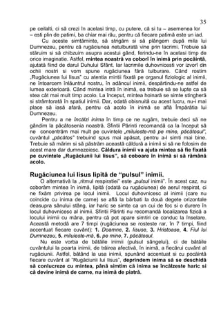 35
pe ceilalti, ci să crezi în acelasi timp, cu putere, că si tu – asemenea lor
– esti plin de patimi, ba chiar mai rău, pentru că fiecare patimă este un iad.
      Cu aceste simtăminte, să strigăm si să plângem după mila lui
Dumnezeu, pentru că rugăciunea netulburată vine prin lacrimi. Trebuie să
stăruim si să chibzuim asupra acestui gând, ferindu-ne în acelasi timp de
orice imaginatie. Astfel, mintea noastră va coborî în inimă prin pocăintă,
ajutată fiind de darul Duhului Sfânt. Iar lacrimile duhovnicesti vor izvorî din
ochii nostri si vom spune rugăciunea fără tulburare. Când rostim
„Rugăciunea lui Iisus” cu atentia mintii fixată pe organul fiziologic al inimii,
ne întoarcem înlăuntrul nostru, în adâncul inimii, despărtindu-ne astfel de
lumea exterioară. Când mintea intră în inimă, ea trebuie să se lupte ca să
stea cât mai mult timp acolo. La început, mintea hoinară se simte stingheră
si strâmtorată în spatiul inimii. Dar, odată obisnuită cu acest lucru, nu-i mai
place să iasă afară, pentru că acolo în inimă se află Împărătia lui
Dumnezeu.
      Pentru a ne încălzi inima în timp ce ne rugăm, trebuie deci să ne
gândim la păcătosenia noastră. Sfintii Părinti recomandă ca la început să
ne concentrăm mai mult pe cuvintele „miluieste-mă pe mine, păcătosul”,
cuvântul „păcătos” trebuind spus mai apăsat, pentru a-l simti mai bine.
Trebuie să mărim si să păstrăm această căldură a inimii si să ne folosim de
acest mare dar dumnezeiesc. Căldura inimii va ajuta mintea să fie fixată
pe cuvintele „Rugăciunii lui Iisus”, să coboare în inimă si să rămână
acolo.

Rugăciunea lui Iisus lipită de “pulsul” inimii.
     O alternativă la „ritmul respiratiei” este „pulsul inimii”. În acest caz, nu
coborâm mintea în inimă, lipită (odată cu rugăciunea) de aerul respirat, ci
ne fixăm privirea pe locul inimii. Locul duhovnicesc al inimii (care nu
coincide cu inima de carne) se află la bărbati la două degete orizontale
deasupra sânului stâng, iar haric se simte ca un cui de foc si o durere în
locul duhovnicesc al inimii. Sfintii Părinti nu recomandă localizarea fizică a
locului inimii cu mâna, pentru că pot apare simtiri ce conduc la înselare.
Această metodă are 7 timpi (rugăciunea se rosteste rar, în 7 timpi, fiind
accentuat fiecare cuvânt): 1. Doamne, 2. Iisuse, 3. Hristoase, 4. Fiul lui
Dumnezeu, 5. miluieste-mă, 6. pe mine, 7. păcătosul.
     Nu este vorba de bătăile inimii (pulsul sângelui), ci de bătăile
cuvântului la poarta inimii, de trăirea afectivă, în inimă, a fiecărui cuvânt al
rugăciunii. Astfel, bătând la usa inimii, spunând accentuat si cu pocăintă
fiecare cuvânt al “Rugăciunii lui Iisus”, deprindem inima să se deschidă
să conlucreze cu mintea, până simtim că inima se încălzeste haric si
că devine inimă de carne, nu inimă de piatră.
 