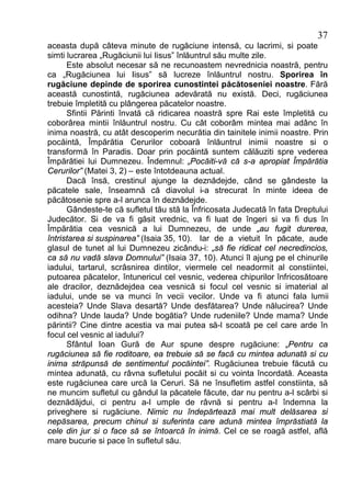 37
aceasta după câteva minute de rugăciune intensă, cu lacrimi, si poate
simti lucrarea „Rugăciunii lui Iisus” înlăuntrul său multe zile.
      Este absolut necesar să ne recunoastem nevrednicia noastră, pentru
ca „Rugăciunea lui Iisus” să lucreze înlăuntrul nostru. Sporirea în
rugăciune depinde de sporirea cunostintei păcătoseniei noastre. Fără
această cunostintă, rugăciunea adevărată nu există. Deci, rugăciunea
trebuie împletită cu plângerea păcatelor noastre.
      Sfintii Părinti învată că ridicarea noastră spre Rai este împletită cu
coborârea mintii înlăuntrul nostru. Cu cât coborâm mintea mai adânc în
inima noastră, cu atât descoperim necurătia din tainitele inimii noastre. Prin
pocăintă, Împărătia Cerurilor coboară înlăuntrul inimii noastre si o
transformă în Paradis. Doar prin pocăintă suntem călăuziti spre vederea
Împărătiei lui Dumnezeu. Îndemnul: „Pocăiti-vă că s-a apropiat Împărătia
Cerurilor” (Matei 3, 2) – este întotdeauna actual.
      Dacă însă, crestinul ajunge la deznădejde, când se gândeste la
păcatele sale, înseamnă că diavolul i-a strecurat în minte ideea de
păcătosenie spre a-l arunca în deznădejde.
      Gândeste-te că sufletul tău stă la Înfricosata Judecată în fata Dreptului
Judecător. Si de va fi găsit vrednic, va fi luat de îngeri si va fi dus în
Împărătia cea vesnică a lui Dumnezeu, de unde „au fugit durerea,
întristarea si suspinarea” (Isaia 35, 10). Iar de a vietuit în păcate, aude
glasul de tunet al lui Dumnezeu zicându-i: „să fie ridicat cel necredincios,
ca să nu vadă slava Domnului” (Isaia 37, 10). Atunci îl ajung pe el chinurile
iadului, tartarul, scrâsnirea dintilor, viermele cel neadormit al constiintei,
putoarea păcatelor, întunericul cel vesnic, vederea chipurilor înfricosătoare
ale dracilor, deznădejdea cea vesnică si focul cel vesnic si imaterial al
iadului, unde se va munci în vecii vecilor. Unde va fi atunci fala lumii
acesteia? Unde Slava desartă? Unde desfătarea? Unde nălucirea? Unde
odihna? Unde lauda? Unde bogătia? Unde rudeniile? Unde mama? Unde
părintii? Cine dintre acestia va mai putea să-l scoată pe cel care arde în
focul cel vesnic al iadului?
      Sfântul Ioan Gură de Aur spune despre rugăciune: „Pentru ca
rugăciunea să fie roditoare, ea trebuie să se facă cu mintea adunată si cu
inima străpunsă de sentimentul pocăintei”. Rugăciunea trebuie făcută cu
mintea adunată, cu râvna sufletului pocăit si cu vointa încordată. Aceasta
este rugăciunea care urcă la Ceruri. Să ne însufletim astfel constiinta, să
ne muncim sufletul cu gândul la păcatele făcute, dar nu pentru a-l scârbi si
deznădăjdui, ci pentru a-l umple de râvnă si pentru a-l îndemna la
priveghere si rugăciune. Nimic nu îndepărtează mai mult delăsarea si
nepăsarea, precum chinul si suferinta care adună mintea împrăstiată la
cele din jur si o face să se întoarcă în inimă. Cel ce se roagă astfel, află
mare bucurie si pace în sufletul său.
 