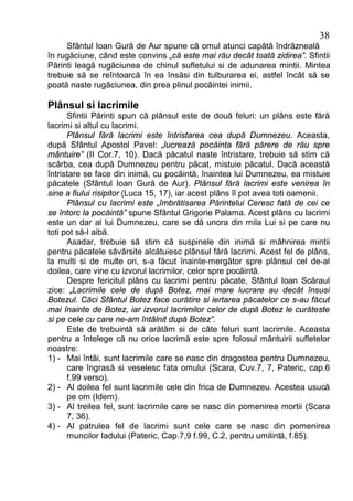38
     Sfântul Ioan Gură de Aur spune că omul atunci capătă îndrăzneală
în rugăciune, când este convins „că este mai rău decât toată zidirea”. Sfintii
Părinti leagă rugăciunea de chinul sufletului si de adunarea mintii. Mintea
trebuie să se reîntoarcă în ea însăsi din tulburarea ei, astfel încât să se
poată naste rugăciunea, din prea plinul pocăintei inimii.

Plânsul si lacrimile
      Sfintii Părinti spun că plânsul este de două feluri: un plâns este fără
lacrimi si altul cu lacrimi.
      Plânsul fără lacrimi este întristarea cea după Dumnezeu. Aceasta,
după Sfântul Apostol Pavel: „lucrează pocăinta fără părere de rău spre
mântuire” (II Cor.7, 10). Dacă păcatul naste întristare, trebuie să stim că
scârba, cea după Dumnezeu pentru păcat, mistuie păcatul. Dacă această
întristare se face din inimă, cu pocăintă, înaintea lui Dumnezeu, ea mistuie
păcatele (Sfântul Ioan Gură de Aur). Plânsul fără lacrimi este venirea în
sine a fiului risipitor (Luca 15, 17), iar acest plâns îl pot avea toti oamenii.
      Plânsul cu lacrimi este „îmbrătisarea Părintelui Ceresc fată de cei ce
se întorc la pocăintă” spune Sfântul Grigorie Palama. Acest plâns cu lacrimi
este un dar al lui Dumnezeu, care se dă unora din mila Lui si pe care nu
toti pot să-l aibă.
      Asadar, trebuie să stim că suspinele din inimă si mâhnirea mintii
pentru păcatele săvârsite alcătuiesc plânsul fără lacrimi. Acest fel de plâns,
la multi si de multe ori, s-a făcut înainte-mergător spre plânsul cel de-al
doilea, care vine cu izvorul lacrimilor, celor spre pocăintă.
      Despre fericitul plâns cu lacrimi pentru păcate, Sfântul Ioan Scăraul
zice: „Lacrimile cele de după Botez, mai mare lucrare au decât însusi
Botezul. Căci Sfântul Botez face curătire si iertarea păcatelor ce s-au făcut
mai înainte de Botez, iar izvorul lacrimilor celor de după Botez le curăteste
si pe cele cu care ne-am întâlnit după Botez”.
      Este de trebuintă să arătăm si de câte feluri sunt lacrimile. Aceasta
pentru a întelege că nu orice lacrimă este spre folosul mântuirii sufletelor
noastre:
1) - Mai întâi, sunt lacrimile care se nasc din dragostea pentru Dumnezeu,
      care îngrasă si veselesc fata omului (Scara, Cuv.7, 7, Pateric, cap.6
      f.99 verso).
2) - Al doilea fel sunt lacrimile cele din frica de Dumnezeu. Acestea usucă
      pe om (Idem).
3) - Al treilea fel, sunt lacrimile care se nasc din pomenirea mortii (Scara
      7, 36).
4) - Al patrulea fel de lacrimi sunt cele care se nasc din pomenirea
      muncilor Iadului (Pateric, Cap.7,9 f.99, C.2, pentru umilintă, f.85).
 