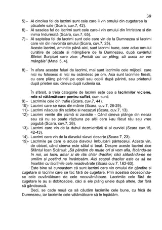 39
5) - Al cincilea fel de lacrimi sunt cele care îi vin omului din cugetarea la
     păcatele sale (Scara, cuv.7, 42).
6) - Al saselea fel de lacrimi sunt cele care-i vin omului din întristare si din
     inima îndurerată (Scara, cuv.7, 65).
7) - Al saptelea fel de lacrimi sunt cele care vin de la Dumnezeu si lacrimi
     care vin din nevointa omului (Scara, cuv.7, 25).
     Aceste lacrimi, amintite până aici, sunt lacrimi bune, care aduc omului
     curătire de păcate si mângâiere de la Dumnezeu, după cuvântul
     Sfintei Scripturi care zice: „Fericiti cei ce plâng, că aceia se vor
     mângâia” (Matei 5, 4).

8) - În afara acestor feluri de lacrimi, mai sunt lacrimile cele mijlocii, care
     nici nu folosesc si nici nu osândesc pe om. Asa sunt lacrimile firesti,
     cu care plâng părintii pe copii sau copiii după părinti, sau prietenul
     după prieten sau cineva după rudenia sa.

     În sfârsit, a treia categorie de lacrimi este cea a lacrimilor viclene,
     rele si vătămătoare pentru suflet, cum sunt:
9) - Lacrimile cele din trufie (Scara, cuv.7, 44).
10)- Lacrimi care se nasc din mânie (Scara, cuv.7, 26-29).
11)- Lacrimi născute din scârbe si necazuri (Scara, cuv.7, 13).
12)- Lacrimi venite din pizmă si zavistie - Când cineva plânge din necaz
     sau că nu se poate răzbuna pe altii care i-au făcut rău sau vreo
     pagubă (Scara, cuv.7, 26).
13)- Lacrimi care vin de la duhul dezmierdării si al curviei (Scara cuv.15,
     42-43).
14)- Lacrimi care vin de la diavolul slavei desarte (Scara 7, 23).
15)- Lacrimile pe care le aduce diavolul îmbuibării pântecelui. Aceste vin,
     de obicei, când cineva este sătul si beat. Despre aceste lacrimi zice
     Sfântul Ioan Scăraul: „Să pândim de multe ori si vom afla, făcându-se
     în noi, un lucru amar si de râs chiar dracilor; căci săturându-ne ne
     umilim si postind ne învârtosăm. Aici scopul dracilor este ca să ne
     înselăm cu lacrimile cele neadevărate (Scara cuv.7, f.62-63).
     Este bine să cunoastem că sunt lacrimi care vin omului din gândire si
cugetare si lacrimi care se fac fără de cugetare. Prin acestea deosebindu-
se cele cuvântătoare de cele necuvântătoare. Lacrimile cele fără de
cugetare le au si dobitoacele, căci si ele plâng unele după altele, dar fără
să gândească.
     Deci, se cade nouă ca să căutăm lacrimile cele bune, cu frică de
Dumnezeu, iar lacrimile cele vătămătoare să le lepădăm.
 