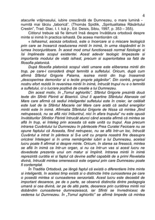 4
atacurile vrăjmasului, iubire crescândă de Dumnezeu, o mare lumină -
numită mai târziu „taborică”. (Thomás Spidlik, „Spiritualitatea Răsăritului
Crestin”, Trad. Diac. I. I. Ică jr., Ed. Deisis, Sibiu, 1997, p. 353 – 355).
      Cititorul trebuie să fie lămurit însă despre învătătura ortodoxă despre
minte si inimă în practica isihastă. De aceea mentionăm că:
      « Isihasmul, asceza ortodoxă, este o încercare si o miscare teologică
prin care se încearcă readucerea mintii în inimă, în urma răspândirii ei în
lumea înconjurătoare. În acest mod omul functionează normal fiziologic si
îsi împlineste scopul existentei. Acest adevăr teologic limpezeste si
importanta modului de viată isihast, precum si superioritatea sa fată de
filosofia platonică.
      După filosofia platonică scopul vietii umane este eliberarea mintii din
trup, pe care-l consideră drept temnită a sufletului. Oricum, după cum
afirmă Sfântul Grigorie Palama, iesirea mintii din trup înseamnă
„descoperirea demonilor si o lectie proprie păgânilor”. Din contră, propriul
nostru efort rezidă în revenirea mintii în inimă, întrucât trupul nu e o temnită
a sufletului, ci o lucrare pozitivă de creatie a lui Dumnezeu.
      Din acest motiv, în „Tomul aghioritic”, Sfântul Grigorie prezintă două
texte din Sfintii Părinti ai Bisericii. Unul îi apartine Sfântului Atanasie cel
Mare care afirmă că sediul inteligentei sufletului este în creier, iar celălalt
este luat de la Sfântul Macarie cel Mare care arată că sediul energiilor
mintii este în inimă. Afirmatia Sfântului Grigorie de Nissa că mintea „fiind
netrupească, nu se află nici înlăuntrul, nici în afara trupului” nu este opusă
învătăturilor Sfintilor Părinti întrucât atunci când acestia afirmă că mintea se
află în trup, ei înteleg prin aceasta că este unită cu trupul. Asa precum
intrarea Cuvântului lui Dumnezeu în pântecele Prea Curatei Fecioare nu se
opune faptului că Aceasta, fiind netrupesc, nu se află într-un loc, întrucât
Cuvântul a intrat în pântece si S-a unit cu propria noastră fire deasupra
oricărei întelegeri si în urma nemărginitei iubiri a lui Dumnezeu, acelasi
lucru poate fi afirmat si despre minte. Oricum, în starea sa firească, mintea
se află în inimă ca într-un organ, si nu ca într-un vas si acest lucru ne
dovedeste prezenta unui om matur si împlinit. Intrarea mintii în inimă
reprezintă curătia ei si faptul că devine astfel capabilă de a primi Revelatia
divină, întrucât mintea omenească este organul prin care Dumnezeu poate
fi contemplat.
      În Traditia Ortodoxă, pe lângă faptul că există o diferentiere între minte
si inteligentă, în acelasi timp există si o distinctie între cunoasterea pe care
o posedă mintea si cunoasterea senzorială. Acest lucru este deosebit de
important deoarece, pe de o parte, se observă distinctia dintre pedagogia
umană si cea divină, iar pe de altă parte, deoarece prin curătirea mintii noi
dobândim cunoasterea dumnezeiască, iar Sfintii se învrednicesc de
vederea lui Dumnezeu. În „Tomul aghioritic” se afirmă limpede că mintea
 