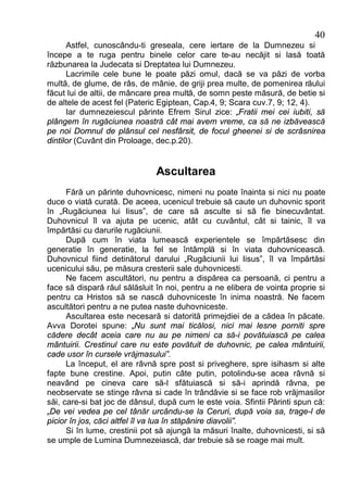 40
      Astfel, cunoscându-ti greseala, cere iertare de la Dumnezeu si
începe a te ruga pentru binele celor care te-au necăjit si lasă toată
răzbunarea la Judecata si Dreptatea lui Dumnezeu.
      Lacrimile cele bune le poate păzi omul, dacă se va păzi de vorba
multă, de glume, de râs, de mânie, de griji prea multe, de pomenirea răului
făcut lui de altii, de mâncare prea multă, de somn peste măsură, de betie si
de altele de acest fel (Pateric Egiptean, Cap.4, 9; Scara cuv.7, 9; 12, 4).
      Iar dumnezeiescul părinte Efrem Sirul zice: „Fratii mei cei iubiti, să
plângem în rugăciunea noastră cât mai avem vreme, ca să ne izbăvească
pe noi Domnul de plânsul cel nesfârsit, de focul gheenei si de scrâsnirea
dintilor (Cuvânt din Proloage, dec.p.20).


                              Ascultarea
      Fără un părinte duhovnicesc, nimeni nu poate înainta si nici nu poate
duce o viată curată. De aceea, ucenicul trebuie să caute un duhovnic sporit
în „Rugăciunea lui Iisus”, de care să asculte si să fie binecuvântat.
Duhovnicul îl va ajuta pe ucenic, atât cu cuvântul, cât si tainic, îl va
împărtăsi cu darurile rugăciunii.
      După cum în viata lumească experientele se împărtăsesc din
generatie în generatie, la fel se întâmplă si în viata duhovnicească.
Duhovnicul fiind detinătorul darului „Rugăciunii lui Iisus”, îl va împărtăsi
ucenicului său, pe măsura cresterii sale duhovnicesti.
      Ne facem ascultători, nu pentru a dispărea ca persoană, ci pentru a
face să dispară răul sălăsluit în noi, pentru a ne elibera de vointa proprie si
pentru ca Hristos să se nască duhovniceste în inima noastră. Ne facem
ascultători pentru a ne putea naste duhovniceste.
      Ascultarea este necesară si datorită primejdiei de a cădea în păcate.
Avva Dorotei spune: „Nu sunt mai ticălosi, nici mai lesne porniti spre
cădere decât aceia care nu au pe nimeni ca să-i povătuiască pe calea
mântuirii. Crestinul care nu este povătuit de duhovnic, pe calea mântuirii,
cade usor în cursele vrăjmasului”.
      La început, el are râvnă spre post si priveghere, spre isihasm si alte
fapte bune crestine. Apoi, putin câte putin, potolindu-se acea râvnă si
neavând pe cineva care să-l sfătuiască si să-i aprindă râvna, pe
neobservate se stinge râvna si cade în trândăvie si se face rob vrăjmasilor
săi, care-si bat joc de dânsul, după cum le este voia. Sfintii Părinti spun că:
„De vei vedea pe cel tânăr urcându-se la Ceruri, după voia sa, trage-l de
picior în jos, căci altfel îl va lua în stăpânire diavolii”.
      Si în lume, crestinii pot să ajungă la măsuri înalte, duhovnicesti, si să
se umple de Lumina Dumnezeiască, dar trebuie să se roage mai mult.
 