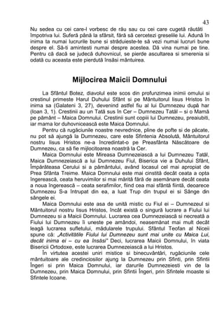 43
Nu sedea cu cei care-l vorbesc de rău sau cu cei care cugetă răutăti
împotriva lui. Suferă până la sfârsit, fără să cercetezi greselile lui. Adună în
inima ta numai lucrurile bune si străduieste-te să vezi numai lucruri bune
despre el. Să-ti amintesti numai despre acestea. Dă vina numai pe tine.
Pentru că dacă se judecă duhovnicul, se pierde ascultarea si smerenia si
odată cu aceasta este pierdută însăsi mântuirea.


                  Mijlocirea Maicii Domnului
     La Sfântul Botez, diavolul este scos din profunzimea inimii omului si
crestinul primeste Harul Duhului Sfânt si pe Mântuitorul Iisus Hristos în
inima sa (Galateni 3, 27), devenind astfel fiu al lui Dumnezeu după har
(Ioan 3, 1). Crestinii au un Tată sus în Cer – Dumnezeu Tatăl – si o Mamă
pe pământ – Maica Domnului. Crestinii sunt copiii lui Dumnezeu, preaiubiti,
iar mama lor duhovnicească este Maica Domnului.
     Pentru că rugăciunile noastre nevrednice, pline de pofte si de păcate,
nu pot să ajungă la Dumnezeu, care este Sfintenia Absolută, Mântuitorul
nostru Iisus Hristos ne-a încredintat-o pe Preasfânta Născătoare de
Dumnezeu, ca să fie mijlocitoarea noastră la Cer.
     Maica Domnului este Mireasa Dumnezeiască a lui Dumnezeu Tatăl,
Maica Dumnezeiască a lui Dumnezeu Fiul, Biserica vie a Duhului Sfânt,
Împărăteasa Cerului si a pământului, având locasul cel mai apropiat de
Prea Sfânta Treime. Maica Domnului este mai cinstită decât ceata a opta
îngerească, ceata heruvimilor si mai mărită fără de asemănare decât ceata
a noua îngerească – ceata serafimilor, fiind cea mai sfântă fiintă, deoarece
Dumnezeu S-a întrupat din ea, a luat Trup din trupul ei si Sânge din
sângele ei.
     Maica Domnului este asa de unită mistic cu Fiul ei – Dumnezeul si
Mântuitorul nostru Iisus Hristos, încât există o singură lucrare a Fiului lui
Dumnezeu si a Maicii Domnului. Lucrarea cea Dumnezeiască si necreată a
Fiului lui Dumnezeu îi uneste pe amândoi, neasemănat mai mult decât
leagă lucrarea sufletului, mădularele trupului. Sfântul Teofan al Niceii
spune că: „Activitătile Fiului lui Dumnezeu sunt mai unite cu Maica Lui,
decât inima ei – cu ea însăsi” Deci, lucrarea Maicii Domnului, în viata
Bisericii Ortodoxe, este lucrarea Dumnezeiască a lui Hristos.
     În virtutea acestei uniri mistice si binecuvântări, rugăciunile cele
mântuitoare ale credinciosilor ajung la Dumnezeu prin Sfinti, prin Sfintii
Îngeri si prin Maica Domnului, iar darurile Dumnezeiesti vin de la
Dumnezeu, prin Maica Domnului, prin Sfintii Îngeri, prin Sfintele moaste si
Sfintele Icoane.
 