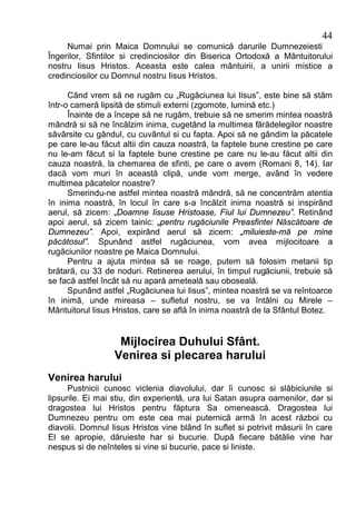 44
     Numai prin Maica Domnului se comunică darurile Dumnezeiesti
Îngerilor, Sfintilor si credinciosilor din Biserica Ortodoxă a Mântuitorului
nostru Iisus Hristos. Aceasta este calea mântuirii, a unirii mistice a
credinciosilor cu Domnul nostru Iisus Hristos.

      Când vrem să ne rugăm cu „Rugăciunea lui Iisus”, este bine să stăm
într-o cameră lipsită de stimuli externi (zgomote, lumină etc.)
      Înainte de a începe să ne rugăm, trebuie să ne smerim mintea noastră
mândră si să ne încălzim inima, cugetând la multimea fărădelegilor noastre
săvârsite cu gândul, cu cuvântul si cu fapta. Apoi să ne gândim la păcatele
pe care le-au făcut altii din cauza noastră, la faptele bune crestine pe care
nu le-am făcut si la faptele bune crestine pe care nu le-au făcut altii din
cauza noastră, la chemarea de sfinti, pe care o avem (Romani 8, 14). Iar
dacă vom muri în această clipă, unde vom merge, având în vedere
multimea păcatelor noastre?
      Smerindu-ne astfel mintea noastră mândră, să ne concentrăm atentia
în inima noastră, în locul în care s-a încălzit inima noastră si inspirând
aerul, să zicem: „Doamne Iisuse Hristoase, Fiul lui Dumnezeu”. Retinând
apoi aerul, să zicem tainic: „pentru rugăciunile Preasfintei Născătoare de
Dumnezeu”. Apoi, expirând aerul să zicem: „miluieste-mă pe mine
păcătosul”. Spunând astfel rugăciunea, vom avea mijlocitoare a
rugăciunilor noastre pe Maica Domnului.
      Pentru a ajuta mintea să se roage, putem să folosim metanii tip
brătară, cu 33 de noduri. Retinerea aerului, în timpul rugăciunii, trebuie să
se facă astfel încât să nu apară ameteală sau oboseală.
      Spunând astfel „Rugăciunea lui Iisus”, mintea noastră se va reîntoarce
în inimă, unde mireasa – sufletul nostru, se va întâlni cu Mirele –
Mântuitorul Iisus Hristos, care se află în inima noastră de la Sfântul Botez.


                   Mijlocirea Duhului Sfânt.
                  Venirea si plecarea harului
Venirea harului
      Pustnicii cunosc viclenia diavolului, dar îi cunosc si slăbiciunile si
lipsurile. Ei mai stiu, din experientă, ura lui Satan asupra oamenilor, dar si
dragostea lui Hristos pentru făptura Sa omenească. Dragostea lui
Dumnezeu pentru om este cea mai puternică armă în acest război cu
diavolii. Domnul Iisus Hristos vine blând în suflet si potrivit măsurii în care
El se apropie, dăruieste har si bucurie. După fiecare bătălie vine har
nespus si de neînteles si vine si bucurie, pace si liniste.
 