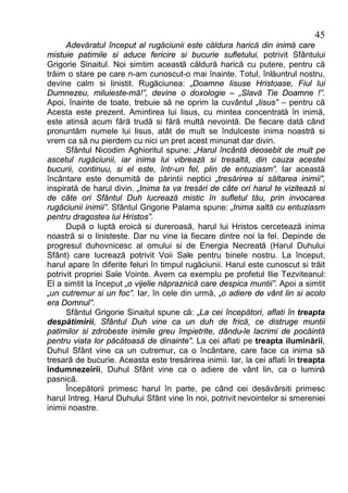45
      Adevăratul început al rugăciunii este căldura harică din inimă care
mistuie patimile si aduce fericire si bucurie sufletului, potrivit Sfântului
Grigorie Sinaitul. Noi simtim această căldură harică cu putere, pentru că
trăim o stare pe care n-am cunoscut-o mai înainte. Totul, înlăuntrul nostru,
devine calm si linistit. Rugăciunea: „Doamne Iisuse Hristoase, Fiul lui
Dumnezeu, miluieste-mă!”, devine o doxologie – „Slavă Tie Doamne !”.
Apoi, înainte de toate, trebuie să ne oprim la cuvântul „Iisus” – pentru că
Acesta este prezent. Amintirea lui Iisus, cu mintea concentrată în inimă,
este atinsă acum fără trudă si fără multă nevointă. De fiecare dată când
pronuntăm numele lui Iisus, atât de mult se îndulceste inima noastră si
vrem ca să nu pierdem cu nici un pret acest minunat dar divin.
      Sfântul Nicodim Aghioritul spune: „Harul încântă deosebit de mult pe
ascetul rugăciunii, iar inima lui vibrează si tresaltă, din cauza acestei
bucurii, continuu, si el este, într-un fel, plin de entuziasm”. Iar această
încântare este denumită de părintii neptici „tresărirea si săltarea inimii”,
inspirată de harul divin. „Inima ta va tresări de câte ori harul te vizitează si
de câte ori Sfântul Duh lucrează mistic în sufletul tău, prin invocarea
rugăciunii inimii”. Sfântul Grigorie Palama spune: „Inima saltă cu entuziasm
pentru dragostea lui Hristos”.
      După o luptă eroică si dureroasă, harul lui Hristos cercetează inima
noastră si o linisteste. Dar nu vine la fiecare dintre noi la fel. Depinde de
progresul duhovnicesc al omului si de Energia Necreată (Harul Duhului
Sfânt) care lucrează potrivit Voii Sale pentru binele nostru. La început,
harul apare în diferite feluri în timpul rugăciunii. Harul este cunoscut si trăit
potrivit propriei Sale Vointe. Avem ca exemplu pe profetul Ilie Tezviteanul:
El a simtit la început „o vijelie năpraznică care despica muntii”. Apoi a simtit
„un cutremur si un foc”. Iar, în cele din urmă, „o adiere de vânt lin si acolo
era Domnul”.
      Sfântul Grigorie Sinaitul spune că: „La cei începători, aflati în treapta
despătimirii, Sfântul Duh vine ca un duh de frică, ce distruge muntii
patimilor si zdrobeste inimile greu împietrite, dându-le lacrimi de pocăintă
pentru viata lor păcătoasă de dinainte”. La cei aflati pe treapta iluminării,
Duhul Sfânt vine ca un cutremur, ca o încântare, care face ca inima să
tresară de bucurie. Aceasta este tresărirea inimii. Iar, la cei aflati în treapta
îndumnezeirii, Duhul Sfânt vine ca o adiere de vânt lin, ca o lumină
pasnică.
      Începătorii primesc harul în parte, pe când cei desăvârsiti primesc
harul întreg. Harul Duhului Sfânt vine în noi, potrivit nevointelor si smereniei
inimii noastre.
 