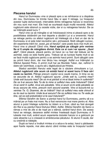 46
Plecarea harului
      Harul lui Dumnezeu vine si pleacă spre a se reîntoarce si a dispărea
din nou. Dumnezeu îsi trimite harul Său si apoi îl retrage. La începutul
acestor lupte duhovnicesti, intervalele dintre retragerea harului si revenirea
din nou sunt mai mari. Ele însă se scurtează după multă nevointă. Atletul
rugăciunii este obisnuit cu aceste vizite, dar si cu retragerea harului. De ce
se întâmplă acest lucru ?
      Harul vine ca să mângâie si să îndulcească inima si pleacă spre a da
posibilitatea dobândirii pe mai departe a căutării Lui si a smereniei. Harul
se retrage pentru ca atletul rugăciunii să înteleagă că a fost un dar de la
Dumnezeu si el este total nevrednic să-L primească. Multi călugări cunosc,
din experienta trăirii lor, acest „joc al harului”, care poate dura mai multi ani.
Harul vine si pleacă! Când vine, Harul sprijină pe călugăr prin venirea
Sa si îl umple de mângâiere divină. Este ca si cum i-ar spune: „Sunt
aici”. Când pleacă, pleacă pentru că harul ce i-a fost dat trebuie să fie
asimilat, ceea ce este foarte greu. Trebuie să se lucreze foarte mult si să
se facă multă rugăciune pentru a se asimila harul primit. Sunt călugări care
au primit harul divin, dar mai târziu l-au renegat. Astfel s-a întâmplat cu
Sfântul Apostol Petru. A primit mult har pe Muntele Tabor, dar, nefiind în
stare să-l asimileze, a ajuns să-L tăgăduiască pe Hristos.
      Stadiul asimilării Harului este legat de o căutare chinuitoare a Lui.
Atletul rugăciunii stie acum că există harul si acest lucru îl face să-l
caute cu lacrimi. Plânge precum copilul ce-si caută mama, în timp ce ea
se ascunde de el. Atletul rugăciunii spune: „Unde esti tu, Lumina mea?
Unde esti bucuria mea? De ce m-ai părăsit si mi-ai lăsat inima în suferintă?
De ce ti-ai ascuns fata Ta de la mine si sufletul meu este îndurerat? Când
mi-ai venit în suflet, mi-ai ars păcatele. Vino si acum si-mi arde păcatele ce
te-au ascuns de mine, precum norii ascund soarele. Vino si bucură-mă cu
venirea Ta. O, Doamne, de ce întârzii? Vezi că sufletul meu este chinuit si
eu te caut cu lacrimi. Unde te-ai ascuns? De ce sufletul meu nu Te vede pe
tine, cel ce esti pretutindeni si te caut îndurerat?”
      Sfântul Serafim de Sarov a pierdut harul lui Dumnezeu, pentru că s-a
mâniat pe un frate mai mare. Nu a fost nenorocire mai mare pentru el. Abia
atunci a putut întelege suferinta lui Adam si a Evei, când au fost alungati
din Rai si au pierdut Harul Duhului Sfânt. Astfel, Sfântul Serafim de Sarov a
rămas o mie de zile si de nopti pe o stâncă, cerând harul divin. De aceea
harul se retrage, deoarece astfel mintea însetează după Dumnezeu si Îl
iubeste mai mult, având acum experienta dulcetei harului si a goliciunii pe
care absenta Lui o creează si amărăciunea păcatului. Si atunci îl caută, dar
cu credintă si nădejde.
      După ce harul a învăluit mintea si a adus-o la extaz, harul o părăseste
apoi foarte repede, mai ales atunci când mintea este la începutul lucrării
 