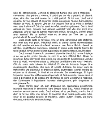 47
sale de contemplatie. Venirea si plecarea harului mai are o trăsătură
salvatoare: vine pentru o vreme, îl curătă pe om de o patimă, si pleacă.
Apoi, vine din nou să-l curete de o altă patimă. Si tot asa, până când
crestinul devine capabil să-si curete vointa, cu ajutorul harului dumnezeiesc
dătător de viată. El spune: „De ce ti-ai ascuns fata de la mine si sufletul
meu este îndurerat? Când ai venit în suflet, mi-ai ars păcatele. De ce te-ai
ascuns de mine, precum norii ascund soarele? Vino din nou si-mi arde
păcatele! Vino si vezi că sufletul meu este chinuit. Te caut cu lacrimi. Unde
te-ai ascuns? De ce sufletul meu nu te vede pe Tine, cel ce esti
pretutindeni? Te caut îndurerat”.
      După multe lupte si nevointe, vine un timp când harul este statornic,
mai mult sau mai putin, înlăuntrul inimii, si atunci pacea dumnezeiască
domină netulburată. Atunci sufletul devine un nou Tabor. Raiul coboară pe
pământ. Împărătia lui Dumnezeu coboară în inimă, unde Sfânta Treime îsi
face sălasul. Omul ajunge astfel după chipul si asemănarea lui Dumnezeu.
      Dacă nu esti încercat în cursele si atacurile diavolului, nu vei întelege
si nu vei putea pretui darurile pe care ti le face Sfântul Duh. Dacă nu
recunosti duhul diavolesc care ucide, nu vei ajunge la cunoasterea Duhului
care dă viată. Nu vei cunoaste cu adevărat pe dătătorul de viată – Hristos.
Cât de mare este iubirea lui Hristos! El stie să întoarcă înspre bine
mestesugirile diavolului, stie cum să scoată dulceata din amar, cum să
transforme ura diavolului în dragoste pentru Dumnezeu. Atunci întelegi că
oricare ar fi diavolul, în final el se sinucide. Se autodistruge. El luptă
împotriva oamenilor si Dumnezeu îi permite să facă aceasta, pentru că si el
este o persoană si de aceea are libertatea pe care Creatorul o respectă,
dar Dumnezeu îi îngrădeste lucrarea distrugătoare, prin dragostea si
mângâierea Sa.
      Sfintii Părinti spun că, prin dragostea Sa, Dumnezeu preschimbă
mândria meschină în smerenie, care atrage harul Său. Adică, imediat ce
crestinul se mândreste, cade. După cădere, el se pocăieste, primind harul
divin si devine astfel mai smerit. În acest fel el se curătă putin câte putin,
chiar si de păcatul satanic al mândriei. Astfel putem repeta, pe bună
dreptate, că diavolul se autodistruge.
 