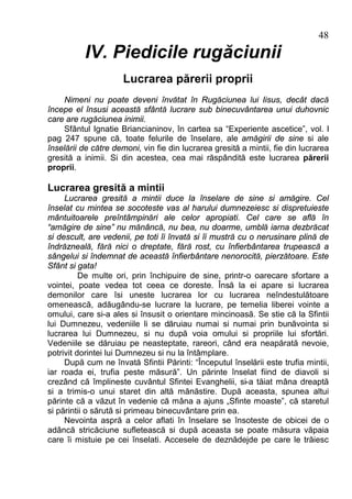 48
          IV. Piedicile rugăciunii
                     Lucrarea părerii proprii
    Nimeni nu poate deveni învătat în Rugăciunea lui Iisus, decât dacă
începe el însusi această sfântă lucrare sub binecuvântarea unui duhovnic
care are rugăciunea inimii.
    Sfântul Ignatie Briancianinov, în cartea sa “Experiente ascetice”, vol. I
pag 247 spune că, toate felurile de înselare, ale amăgirii de sine si ale
înselării de către demoni, vin fie din lucrarea gresită a mintii, fie din lucrarea
gresită a inimii. Si din acestea, cea mai răspândită este lucrarea părerii
proprii.

Lucrarea gresită a mintii
     Lucrarea gresită a mintii duce la înselare de sine si amăgire. Cel
înselat cu mintea se socoteste vas al harului dumnezeiesc si dispretuieste
mântuitoarele preîntâmpinări ale celor apropiati. Cel care se află în
“amăgire de sine” nu mănâncă, nu bea, nu doarme, umblă iarna dezbrăcat
si descult, are vedenii, pe toti îi învată si îi mustră cu o nerusinare plină de
îndrăzneală, fără nici o dreptate, fără rost, cu înfierbântarea trupească a
sângelui si îndemnat de această înfierbântare nenorocită, pierzătoare. Este
Sfânt si gata!
          De multe ori, prin închipuire de sine, printr-o oarecare sfortare a
vointei, poate vedea tot ceea ce doreste. Însă la ei apare si lucrarea
demonilor care îsi uneste lucrarea lor cu lucrarea neîndestulătoare
omenească, adăugându-se lucrare la lucrare, pe temelia liberei vointe a
omului, care si-a ales si însusit o orientare mincinoasă. Se stie că la Sfintii
lui Dumnezeu, vedeniile li se dăruiau numai si numai prin bunăvointa si
lucrarea lui Dumnezeu, si nu după voia omului si propriile lui sfortări.
Vedeniile se dăruiau pe neasteptate, rareori, când era neapărată nevoie,
potrivit dorintei lui Dumnezeu si nu la întâmplare.
     După cum ne învată Sfintii Părinti: “Începutul înselării este trufia mintii,
iar roada ei, trufia peste măsură”. Un părinte înselat fiind de diavoli si
crezând că împlineste cuvântul Sfintei Evanghelii, si-a tăiat mâna dreaptă
si a trimis-o unui staret din altă mănăstire. După aceasta, spunea altui
părinte că a văzut în vedenie că mâna a ajuns „Sfinte moaste”, că staretul
si părintii o sărută si primeau binecuvântare prin ea.
     Nevointa aspră a celor aflati în înselare se însoteste de obicei de o
adâncă stricăciune sufletească si după aceasta se poate măsura văpaia
care îi mistuie pe cei înselati. Accesele de deznădejde pe care le trăiesc
 