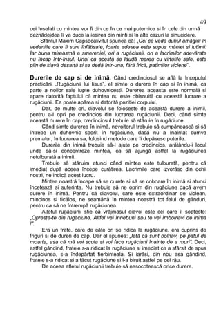 49
cei înselati cu mintea vor fi din ce în ce mai puternice si în cele din urmă
deznădejdea îi va duce la iesirea din minti si în alte cazuri la sinucidere.
     Sfântul Maxim Capsocalivitul spunea că: „Cel ce vede duhul amăgirii în
vedeniile care îi sunt înfătisate, foarte adesea este supus mâniei si iutimii.
Iar buna mireasmă a smereniei, ori a rugăciunii, ori a lacrimilor adevărate
nu încap într-însul. Unul ca acesta se laudă mereu cu virtutile sale, este
plin de slavă desartă si se dedă într-una, fără frică, patimilor viclene”.

Durerile de cap si de inimă. Când credinciosul se află la începutul
practicării „Rugăciunii lui Iisus”, el simte o durere în cap si în inimă, ca
parte a noilor sale lupte duhovnicesti. Durerea aceasta este normală si
apare datorită faptului că mintea nu este obisnuită cu această lucrare a
rugăciunii. Ea poate apărea si datorită pozitiei corpului.
      Dar, de multe ori, diavolul se foloseste de această durere a inimii,
pentru a-l opri pe credincios din lucrarea rugăciunii. Deci, când simte
această durere în cap, credinciosul trebuie să stăruie în rugăciune.
      Când simte durerea în inimă, nevoitorul trebuie să cumpănească si să
întrebe un duhovnic sporit în rugăciune, dacă nu a înaintat cumva
prematur, în lucrarea sa, folosind metode care îi depăsesc puterile.
      Durerile din inimă trebuie să-l ajute pe credincios, arătându-i locul
unde să-si concentreze mintea, ca să ajungă astfel la rugăciunea
netulburată a inimii.
      Trebuie să stăruim atunci când mintea este tulburată, pentru că
imediat după aceea începe curătirea. Lacrimile care izvorăsc din ochii
nostri, ne indică acest lucru.
      Mintea noastră începe să se curete si să se coboare în inimă si atunci
încetează si suferinta. Nu trebuie să ne oprim din rugăciune dacă avem
durere în inimă. Pentru că diavolul, care este extraordinar de viclean,
mincinos si ticălos, ne seamănă în mintea noastră tot felul de gânduri,
pentru ca să ne întrerupă rugăciunea.
      Atletul rugăciunii stie că vrăjmasul diavol este cel care îi sopteste:
„Opreste-te din rugăciune. Altfel vei înnebuni sau te vei îmbolnăvi de inimă
!”.
      Era un frate, care de câte ori se ridica la rugăciune, era cuprins de
friguri si de dureri de cap. Dar el spunea: „Iată că sunt bolnav, pe patul de
moarte, asa că mă voi scula si voi face rugăciuni înainte de a muri”. Deci,
astfel gândind, fratele s-a ridicat la rugăciune si imediat ce a sfârsit de spus
rugăciunea, s-a îndepărtat fierbinteala. Si iarăsi, din nou asa gândind,
fratele s-a ridicat si a făcut rugăciune si l-a biruit astfel pe cel rău.
      De aceea atletul rugăciunii trebuie să nesocotească orice durere.
 