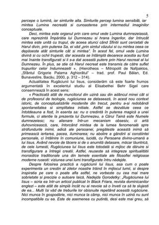5
percepe o lumină, iar simturile alta. Simturile percep lumina sensibilă, iar
mintea Lumina necreată si cunoasterea prin intermediul imaginilor
conceptuale.
      Deci, mintea este organul prin care omul vede Lumina dumnezeiască,
care reprezintă Împărătia lui Dumnezeu si hrana îngerilor, dar întrucât
mintea este unită cu trupul, de aceea atunci când Sfintii sunt cercetati de
Harul divin, prin puterea Sa, ei văd „prin simtul văzului si cu mintea ceea ce
depăseste atât simturile cât si mintea”. În acest fel, omul vede Lumina
divină si cu ochii trupesti, dar aceasta se întâmplă deoarece acestia au fost
mai înainte transfigurati si li s-a dat această putere prin Harul necreat al lui
Dumnezeu. În plus, se stie că Harul necreat este transmis de către suflet
trupurilor celor îndumnezeiti », (Hierotheos – Mitropolit de Nafpaktos,
„Sfântul Grigorie Palama Aghiorâtul” – trad. prof. Paul Bălan, Ed.
Bunavestire, Bacău, 2000, p. 312 – 314).
      Actualitatea Rugăciunii lui Iisus, considerăm că este foarte frumos
argumentată în excelentul studiu al Elisabethei Behr Sigel care
consemnează în acest sens:
      « Practicată atât de muncitorul din uzină sau din adâncul minei cât si
de profesorul de teologie, rugăciunea se detasează, în acest nou context
istoric, de conceptualizările mostenite din trecut, pentru a-si redobândi
spontaneitatea si simplitatea initiale. Astfel se dezvăluie ceea ce
întotdeauna a fost, în esenta sa: nu o credintă în puterea magică a unei
formule, ci atentie la prezenta lui Dumnezeu, a Cărui Taină este Numele
dumnezeiesc; nu alienare într-un mecanism obsesiv, ci artă
duhovnicească, care, întorcând mintea de la lumea fenomenală spre
străfundurile inimii, adică ale persoanei, pregăteste această inimă să
primească iertarea, pacea, iluminarea; nu abolire a gândirii si constiintei
personale, ci întâlnire în comuniune, lucidă, cu Persoana divino-umană a
lui Iisus. Având nevoie de tăcere si de o anumită detasare, măcar lăuntrică,
de cele lumesti, Rugăciunea lui Iisus este totodată si mijloc de dăruire si
transfigurare a întregii creatii. Astfel, reuseste să integreze spiritualitătii
monastice traditionale una din temele esentiale ale filosofiei religioase
moderne rusesti: viziunea unei lumi transfigurate întru nădejde.
      Despre folosirea practică a rugăciunii lui Iisus, asa cum o poate
experimenta un crestin al zilelor noastre trăind în mijlocul lumii, si despre
inspiratia pe care o poate afla astfel, ne vorbeste cu cea mai mare
sobrietate si precizie o autoare laică, Nadejda Gorodetky: „Rugăciunea lui
Iisus – scria ea într-un articol publicat în Black Friara, revista dominicanilor
englezi – este atât de simplă încât nu ai nevoie să o înveti ca să te slujesti
de ea... Multi îsi văd de treburile lor obisnuite repetând această rugăciune.
Nici munca în gospodărie, nici munca la câmp, nici munca în uzină nu sunt
incompatibile cu ea. Este de asemenea cu putintă, desi este mai greu, să
 