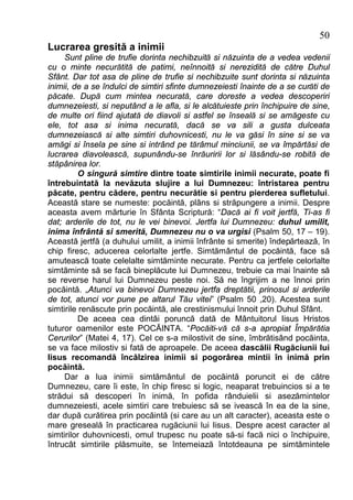 50
Lucrarea gresită a inimii
     Sunt pline de trufie dorinta nechibzuită si năzuinta de a vedea vedenii
cu o minte necurătită de patimi, neînnoită si nerezidită de către Duhul
Sfânt. Dar tot asa de pline de trufie si nechibzuite sunt dorinta si năzuinta
inimii, de a se îndulci de simtiri sfinte dumnezeiesti înainte de a se curăti de
păcate. După cum mintea necurată, care doreste a vedea descoperiri
dumnezeiesti, si neputând a le afla, si le alcătuieste prin închipuire de sine,
de multe ori fiind ajutată de diavoli si astfel se înseală si se amăgeste cu
ele, tot asa si inima necurată, dacă se va sili a gusta dulceata
dumnezeiască si alte simtiri duhovnicesti, nu le va găsi în sine si se va
amăgi si însela pe sine si intrând pe tărâmul minciunii, se va împărtăsi de
lucrarea diavolească, supunându-se înrăuririi lor si lăsându-se robită de
stăpânirea lor.
          O singură simtire dintre toate simtirile inimii necurate, poate fi
întrebuintată la nevăzuta slujire a lui Dumnezeu: întristarea pentru
păcate, pentru cădere, pentru necurătie si pentru pierderea sufletului.
Această stare se numeste: pocăintă, plâns si străpungere a inimii. Despre
aceasta avem mărturie în Sfânta Scriptură: “Dacă ai fi voit jertfă, Ti-as fi
dat; arderile de tot, nu le vei binevoi. Jertfa lui Dumnezeu: duhul umilit,
inima înfrântă si smerită, Dumnezeu nu o va urgisi (Psalm 50, 17 – 19).
Această jertfă (a duhului umilit, a inimii înfrânte si smerite) îndepărtează, în
chip firesc, aducerea celorlalte jertfe. Simtământul de pocăintă, face să
amutească toate celelalte simtăminte necurate. Pentru ca jertfele celorlalte
simtăminte să se facă bineplăcute lui Dumnezeu, trebuie ca mai înainte să
se reverse harul lui Dumnezeu peste noi. Să ne îngrijim a ne înnoi prin
pocăintă. „Atunci va binevoi Dumnezeu jertfa dreptătii, prinosul si arderile
de tot, atunci vor pune pe altarul Tău vitei” (Psalm 50 ,20). Acestea sunt
simtirile renăscute prin pocăintă, ale crestinismului înnoit prin Duhul Sfânt.
          De aceea cea dintâi poruncă dată de Mântuitorul Iisus Hristos
tuturor oamenilor este POCĂINTA. “Pocăiti-vă că s-a apropiat Împărătia
Cerurilor” (Matei 4, 17). Cel ce s-a milostivit de sine, îmbrătisând pocăinta,
se va face milostiv si fată de aproapele. De aceea dascălii Rugăciunii lui
Iisus recomandă încălzirea inimii si pogorârea mintii în inimă prin
pocăintă.
     Dar a lua inimii simtământul de pocăintă poruncit ei de către
Dumnezeu, care îi este, în chip firesc si logic, neaparat trebuincios si a te
strădui să descoperi în inimă, în pofida rânduielii si asezămintelor
dumnezeiesti, acele simtiri care trebuiesc să se ivească în ea de la sine,
dar după curătirea prin pocăintă (si care au un alt caracter), aceasta este o
mare greseală în practicarea rugăciunii lui Iisus. Despre acest caracter al
simtirilor duhovnicesti, omul trupesc nu poate să-si facă nici o închipuire,
întrucât simtirile plăsmuite, se întemeiază întotdeauna pe simtămintele
 