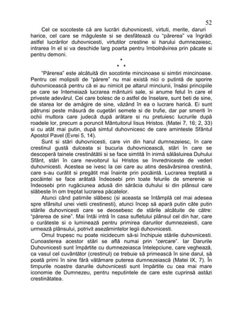 52
     Cel ce socoteste că are lucrări duhovnicesti, virtuti, merite, daruri
harice, cel care se măguleste si se desfătează cu “părerea” va îngrădi
astfel lucrărilor duhovnicesti, virtutilor crestine si harului dumnezeiesc,
intrarea în el si va deschide larg poarta pentru îmbolnăvirea prin păcate si
pentru demoni.
                                         *
                                        * *
     “Părerea” este alcătuită din socotinte mincinoase si simtiri mincinoase.
Pentru cei molipsiti de “părere” nu mai există nici o putintă de sporire
duhovnicească pentru că ei au nimicit pe altarul minciunii, însăsi principiile
pe care se întemeiază lucrarea mântuirii sale, si anume felul în care el
priveste adevărul. Cei care bolesc de o astfel de înselare, sunt beti de sine,
de starea lor de amăgire de sine, văzând în ea o lucrare harică. Ei sunt
pătrunsi peste măsură de cugetări semete si de trufie, dar par smeriti în
ochii multora care judecă după arătare si nu pretuiesc lucrurile după
roadele lor, precum a poruncit Mântuitorul Iisus Hristos. (Matei 7, 16; 2, 33)
si cu atât mai putin, după simtul duhovnicesc de care aminteste Sfântul
Apostol Pavel (Evrei 5, 14).
     Sunt si stări duhovnicesti, care vin din harul dumnezeiesc, în care
crestinul gustă dulceata si bucuria duhovnicească, stări în care se
descoperă tainele crestinătătii si se face simtită în inimă sălăsluirea Duhului
Sfânt, stări în care nevoitorul lui Hristos se învredniceste de vederi
duhovnicesti. Acestea se ivesc la cei care au atins desăvârsirea crestină,
care s-au curătit si pregătit mai înainte prin pocăintă. Lucrarea treptată a
pocăintei se face arătată îndeosebi prin toate felurile de smerenie si
îndeosebi prin rugăciunea adusă din sărăcia duhului si din plânsul care
slăbeste în om treptat lucrarea păcatelor.
     Atunci când patimile slăbesc (si aceasta se întâmplă cel mai adesea
spre sfârsitul unei vietii crestinesti), atunci încep să apară putin câte putin
stările duhovnicesti care se deosebesc de stările alcătuite de către:
“părerea de sine”. Mai întâi intră în casa sufletului plânsul cel din har, care
o curăteste si o luminează pentru primirea darurilor dumnezeiesti, care
urmează plânsului, potrivit asezămintelor legii duhovnicesti.
     Omul trupesc nu poate nicidecum să-si închipuie stările duhovnicesti.
Cunoasterea acestor stări se află numai prin “cercare”. Iar Darurile
Duhovnicesti sunt împărtite cu dumnezeiasca întelepciune, care veghează,
ca vasul cel cuvântător (crestinul) ce trebuie să primească în sine darul, să
poată primi în sine fără vătămare puterea dumnezeiască (Matei IX, 7). În
timpurile noastre darurile duhovnicesti sunt împărtite cu cea mai mare
iconomie de Dumnezeu, pentru neputintele de care este cuprinsă astăzi
crestinătatea.
 
