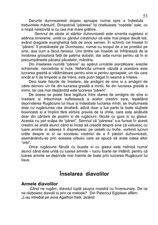 53
     Darurile dumnezeiesti slujesc aproape numai spre a îndestula
trebuintele mântuirii. Dimpotrivă “părerea” îsi cheltuieste “roadele” sale, cu
o risipă neistovită si cu cea mai mare grăbire.
          Semnul de obste al stărilor duhovnicesti este smerita cugetare si
adânca smerenie, unită cu gândul crestinului că este mai prejos decât toti,
având dragoste evanghelică fată de orice semen. În schimb cel înselat în
“părere” îl proslăveste pe Dumnezeu, numai cu scopul de a se proslăvi pe
sine, asa cum a făcut fariseul. Unii dintre cei înselati se înfrânează de la
înrobirea grosolană fată de patima dulcetii, dar asta numai pentru că în ei
precumpăneste păcatul păcatelor, mândria.
     Din înselarea numită “părere” au apărut urmările pierzătoare: ereziile
schismele, necredinta si hula. Nefericita urmare văzută a acestora este
lucrarea gresită si vătămătoare pentru sine si pentru aproapele, un rău care
oricât ar fi de limpede si de întins, este putin băgat în seamă si înteles.
     Deci toate felurile de înselare, ale amăgirii de sine si a amăgirii de
către demoni vin fie din lucrarea gresită a mintii, fie din lucrarea gresită a
inimii. Iar cea mai răspândită este lucrarea “părerii”.
     De aceea se poate face legătura între starea de amăgire de sine si
înselare si întocmirea sufletească a acelor crestini care, lepădând
deprinderea Rugăciunii lui Iisus si îndeobste lucrarea mintii, se multumeste
doar cu rugăciunea cea dinafară, adică doar a lua parte la toate slujbele
bisericesti si a împlini fără stirbire pravila de la chilie, care este alcătuită
doar din cântare de psalmi si de rugăciuni, făcute cu gura si cu glasul.
Acestia nu pot scăpa de “păreri”. Semnul că “părerea” s-a furisat în acesti
crestini se arată atunci când ei încep să creadă despre sine că vietuiesc cu
luare aminte si adesea îi dispretuiesc pe ceilalti cu trufie, vorbind lucruri
urâte despre ei si se socotesc vrednici de a fi păstori duhovnicesti,
asemănându-se prin aceasta orbului care se apucă să arate calea altor
“orbi”.
     Orice rugăciune făcută cu buzele si cu glasul este rodnică numai
atunci când este unită cu luarea aminte – lucru foarte rar întâlnit, pentru că
luarea aminte se deprinde mai înainte de toate prin lucrarea Rugăciunii lui
Iisus.


                        Înselarea diavolilor
Armele diavolilor
     Când ne rugăm, diavolul luptă asupra noastră cu înversunare. De ce
ne războiesc diavolii si prin ce metode? Din Patericul Egiptean aflăm:
„L-au întrebat pe avva Agathon fratii, zicând:
 