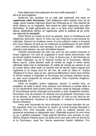 54
  - Care faptă bună întru petrecere are mai multă osteneală ?
Zis-a lor avva Agathon:
  - Iertati-mă, dar socotesc că nu este altă osteneală mai mare ca
rugăciunea către Dumnezeu. Căci totdeauna când voieste omul să se
roage, atunci voieste vrăjmasul diavol să-l întrerupă pe el. Căci diavolul de
nimic altceva nu se împiedică, fără numai de către rugăciunea cea către
Dumnezeu. Si toată petrecerea pe care o va face omul rămânând întru
dânsa, dobândeste odihna, iar rugăciunea, până la suflarea de pe urmă,
are trebuintă de nevointă”.
      Sfintii Părinti ne învată că omul se găseste, dacă nu întotdeauna sub
stăpânirea demonilor, atunci în orice caz sub înrâurirea si permanenta lor
vrăjmăsie. Demonii se învârtesc mereu în jurul sufletului nostru si încearcă
prin orice mijloace să facă pe cel credincios să păcătuiască, fie prin simtiri
– când obiectul păcatului este aproape, fie prin imaginatie – când obiectul
păcatului este departe, sau prin răzvrătirea trupului.
      Tacticile dusmănoase ale celui rău sunt cel mai evident prezente în
timpul rugăciunii. Cei care se angajează în acest război duhovnicesc, văd
pe diavoli luptând împotriva lor, cu furie, la fiecare pas. Îi văd folosindu-se
de toate mijloacele, ca să le întoarcă mintea de la Dumnezeu. Sfântul
Marcu spune: „Când diavolul vede că mintea se roagă în inimă, atunci
stârneste ispite mari si răutăcioase. El urăste de moarte pe oameni si ura
lui creste atunci când vede că oamenii tind să devină îngeri trupesti prin
rugăciune si să ocupe locul lor din Cer, de unde au căzut ei”. Scopul
„Rugăciunii lui Iisus” este ca să-L aducă pe Mântuitorul nostru Iisus Hristos
în inimile noastre si Împărătia lui Dumnezeu să lumineze scânteia harului
ce este acum acoperită de cenusa păcatului. Este împlinirea strigătului:
„Vie Împărătia Ta !”.
      Când ne pregătim pentru rugăciune, diavolii, în acelasi timp, se
pregătesc de luptă si atacă. Însă, pustnicii sunt obisnuiti cu aceste ispite si
nu se înspăimântă când acestia atacă. Diavolul caută să distrugă unitatea.
El întruchipează spiritul distrugerii permanente si este începătorul ereziilor.
Dumnezeu vrea să unească, iar diavolul vrea să despartă. Dumnezeu vrea
ca să salveze, iar diavolul vrea ca să distrugă. El vrea ca să-l facă pe om
să se răzvrătească împotriva lui Dumnezeu si împotriva Dumnezeiestii
Biserici Ortodoxe.
      Inima este întunecată de norul păcatului si lucrarea diavolilor din ea.
Pe suprafata inimii (nu înlăuntrul ei, pentru că numai Energia Necreată a
Sfântului Duh, fiind necreată, poate fi unită cu sufletul) diavolul si-a
proclamat autoritatea si stăpâneste totul. Câteodată pustnicii îsi simt inima
ca pe o grădină zoologică. Toate patimile lăuntrice sunt animale ce urlă.
Sfântul Grigorie Palama spune că astfel omul care este sortit să devină fiu
al lui Dumnezeu, după har, devine asemenea fiarelor sălbatice. Prin
 
