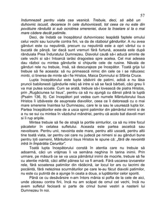 57
îndumnezeit pentru viata cea vesnică. Trebuie, deci, să aibă un
duhovnic iscusit, deoarece în cele duhovnicesti, tot ceea ce nu este din
povătuire rânduită si sub ocrotirea smereniei, duce la înselare si la o mai
mare cădere decât patimile.
       Deci, de îndată ce începătorul duhovnicesc leapădă faptele omului
celui vechi sau lucrurile contra firii, va da de războiul gândurilor. A nu avea
gânduri este cu neputintă, precum cu neputintă este a opri vântul cu o
bucată de pânză. Iar dacă sunt vremuri fără furtună, aceasta este după
rânduiala Prea Înduratului Dumnezeu. Diavolul caută să-i aducă aminte de
cele vechi si să-i întoarcă iarăsi dragostea spre acelea. Cel mai adesea
dau război cu mintea gândurile si chipurile cele de rusine. Năvala de
gânduri rele nu trebuie, însă, să descurajeze pe începător. Toată grija lui
trebuie să fie aceasta: să nu primească nimic din cele ce i se nălucesc
mintii, ci tinerea de minte să-i fie Hristos, Maica Domnului si Sfânta Cruce.
       Lupta începătorului este lupta izbăvirii de patimi, adică a nu lăsa
pruncii babilonesti (gândurile rele) să intre si să se facă bărbati, căci greu îi
va mai putea scoate. Cum se arată, trebuie să-i lovească de piatra Hristos,
prin „Rugăciunea lui Iisus”, pentru ca să nu ajungă cu dânsii până la luptă
(Psalm 136, 9). Cei începători pot vedea cum numele Mântuitorului Iisus
Hristos îi izbăveste de asupreala diavolilor, ceea ce îi datorează cu o mai
mare smerenie înaintea lui Dumnezeu, care le ia sau le usurează lupta lor.
Partea începătorilor este de a usca spinii patimilor din pământul inimii si de
a nu se sui cu mintea în văzduhul mândriei, pentru că acolo bat diavoli mari
si îi rup aripile.
       Mintea trebuie să fie de strajă la portile simturilor, ca să nu intre focul
păcatelor în cetatea sufletului. Aceasta este partea ascetică sau
nevoitoare. Pentru unii, nevointa este mare, pentru altii usoară, pentru altii
tine toată viata, iar pentru cei care nu judecă pe nimeni si au gânduri bune
pentru toti oamenii, Mântuitorul Iisus Hristos le spune că: „fără de nevointă
intră în Împărătia Cerurilor”.
       Toată lupta începătorului constă în atentia care nu trebuie să
adoarmă, căci un vrăjmas îi va semăna neghina în tarina inimii. Prin
urmare, pe măsură ce se va usca pământul inimii de mocirle, trebuie să fie
cu atentie mărită, căci altfel pâinea lui va fi amară. Fără uscarea izvoarelor
rele, fără scoaterea patimilor din rădăcină, iar locul lor ars cu lacrimi de
pocăintă, fără netezirea scurmăturilor pe care le-au făcut diavolii patimilor,
nu este cu putintă de a ajunge în ceata a doua, a luptătorilor celor sporiti.
       Până ce cu desăvârsire n-am întors mânia si pofta de la cele de aici,
unde zăceau contra firii, încă nu am scăpat de omul cel vechi, încă nu
avem sufletul fecioară si parte de crinul bunei vestiri a nasterii lui
Dumnezeu în noi.
 