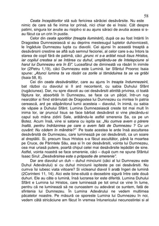 58
      Ceata începătorilor stă sub fericirea sărăciei desăvârsite. Nu este
nimic de care să fie inima lor prinsă, nici chiar de ei însisi. Cât despre
patimi, singura lor avutie au risipit-o si au ajuns săraci de avutia aceea si s-
au făcut ca un crin în pustie.
      Celor din ceata sporitilor (treapta iluminării), după ce au fost întăriti în
Dragostea Dumnezeiască si au deprins mestesugul luptelor duhovnicesti,
le îngăduie Dumnezeu lupta cu diavolii. Cei ajunsi în această treaptă a
desăvârsirii crestine se află sub semnul fecioriei, al celor care s-au întors la
starea de copil fără de patimă, căci „prunc ni s-a arătat nouă Iisus Hristos,
iar copilul crestea si se întărea cu duhul, umplându-se de întelepciune si
harul lui Dumnezeu era în El”. Luceafărul de dimineată va răsări în inimile
lor (2Petru 1,19), căci Dumnezeu este Lumină. Iar Sfântul Prooroc Isaia
spune: „Atunci lumina ta va răsări ca zorile si tămăduirea ta se va grăbi
(Isaia 58, 8).
      Cei din ceata desăvârsitilor, care au ajuns în treapta îndumnezeirii,
bat război cu diavolul si îl ard necontenit, cu sabia Duhului Sfânt
(rugăciunea). Dar, nu spre diavoli au cei desăvârsiti atintită privirea, ci toată
făptura lor, absorbită în Dumnezeu, se face ca un pârjol, într-un rug
nearzător si fiind strămutati de Dragostea lui Dumnezeu cu mintea în patria
cerească, ard pe stăpânitorul lumii acesteia – diavolul, în inimă, cu sabia
de văpaie a Duhului Sfânt. Lumina Dumnezeiască creste tot mai mult în
inima lor, iar pruncul Iisus se face bărbat desăvârsit si vine plecându-si
capul sub mâna zidirii Sale, arătându-le astfel smerenia Sa, ca pe un
Botez. Acum însă, vine si satana cu ispita sa: „Nu cumva avem o părere
înaltă, pentru îndrăznirea pe care o avem fată de Dumnezeu ? Cu un
cuvânt: Nu cădem în mândrie?” Pe toate acestea le arde însă ascultarea
desăvârsită de Dumnezeu, care luminează pe cei desăvârsiti, ca un soare
al dreptătii. Si, precum Iisus Hristos s-a făcut ascultător, până la moartea
pe Cruce, de Părintele Său, asa si în cei desăvârsiti, vointa lui Dumnezeu,
cea mai uriasă putere, poartă chipul celei mai desăvârsite lepădări de sine.
Astfel, vointa noastră se face smerenie, căci – după cum ne spune Sfântul
Isaac Sirul: „Desăvârsirea este o prăpastie de smerenie”.
      Dar are diavolul un duh – duhul minciunii (căci al lui Dumnezeu este
Duhul Adevărului) si cu duhul minciunii ispiteste pe cei desăvârsiti. Nu
cumva îsi iubesc viata viitoare? Si vicleanul diavol îi arată îngeri de lumină
(2Corinteni 11, 14). Aici este bine-stiută o deosebire sigură între cele două
duhuri. Ele au câte o lumină, însă lucrarea lor este diferită. Lumina Duhului
Sfânt e Lumina lui Hristos, care luminează pe tot omul ce vine în lume,
pentru că ne luminează să ne cunoastem cu adevărat ce suntem, fată de
sfintenia lui Dumnezeu. În Lumina Adevărului ne vedem multimea
păcatelor noastre. Pe măsură ce sporeste Lumina lui Dumnezeu în noi,
vedem câtă stricăciune am făcut în vremea întunericului necunostintei si al
 