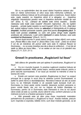 60
      Să nu ne spăimântăm deci de acest război împotriva satanei căci
este un război duhovnicesc al cărui scop este mântuirea sufletului, iar
mântuirea sufletului trebuie să fie principala grijă a crestinului. Acest război
este „lupta noastră, nu împotriva cărnii si a sângelui, ci… împotriva
stăpânilor întunericului acestui veac si împotriva duhurilor răutătii de sub
cer” (Efes. 6, 12). „Câmpul de bătălie este inima noastră… Durata
războiului este toată viata noastră” (Nicodim Aghioritul). „Nu ne luptăm
trupeste… armele luptei noastre nu sunt trupesti” (2Cor.10, 3-4). „Stati deci
tari, având mijlocul vostru încins cu adevărul si îmbrăcându-vă în platosa
dreptătii, încăltati picioarele voastre, gata fiind pentru Evanghelia păcii. În
toate luati pavăza credintei, cu care veti putea stinge toate săgetile
arzătoare ale vicleanului. Luati coiful mântuirii si sabia Duhului, care este
cuvântul lui Dumnezeu” (Efes.6, 14-17).
      Numai după biruinta în acest război (singurul război sfânt!) vom putea
auzi „Pacea Mea o dau vouă” si „Slava Mea o dau vouă”. „Celui ce va birui
îi voi da să mănânce din pomul vietii care este în mijlocul Raiului lui
Dumnezeu… nu va avea moartea cea de-a doua (a sufletului)… îi voi da să
sadă cu Mine pe tronul Meu…” si va vedea un cer nou si un pământ nou
(Apoc.2:7,11; 3:21; 21:1)


     Greseli în practicarea „Rugăciunii lui Iisus”
      Iată câteva din greselile care pot apărea în practicarea „Rugăciunii lui
Iisus”:
     · Ca si-n muncile trupesti, în practica rugăciunii crestinul trebuie să
aibă dreaptă socoteală. Altfel, postul aspru, asceza peste măsură, pentru a
primi darurile dumnezeiesti, îl vor duce pe nevoitor la mândrie si chiar la
iesirea din minti;
     · Există unii oameni care practică „Rugăciunea lui Iisus” cu scopul
principal de a ajunge în scurt timp la vederea Luminii Dumnezeiesti, si
astfel îsi pierd râvna si deznădăjduiesc. Nevoitorul trebuie să stie că acest
lucru nu se întâmplă imediat si că această luptă durează multi ani.
Dumnezeu nu trece peste vointa noastră, deoarece suntem persoane si
avem vointă liberă, dar nici noi nu trebuie să fortăm libertatea lui
Dumnezeu, pentru că si Dumnezeu este Persoană si vine la noi atunci
când crede că este cu cuviintă, atunci când El vrea, conform planului Lui de
mântuire (a lumii si a fiecărei persoane în parte);
     · Altă greseală este să dăm prea mare importantă metodelor
psihotehnice de practicare a „Rugăciunii lui Iisus”. Aceste metode, precum
sunt: inspiratia si expiratia, bătăile inimii, sunt doar metode generale, ca să
 